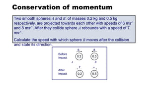 0.2
0.2
Before
impact
After
impact
0.5
0.5
6 8
v
7
A B
Conservation of momentum
Two smooth spheres A and B, of masses 0.2 kg and 0.5 kg
respectively, are projected towards each other with speeds of 6 ms-1
and 8 ms-1. After they collide sphere A rebounds with a speed of 7
ms-1.
Calculate the speed with which sphere B moves after the collision
and state its direction.
 