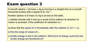 Exam question 3
Another sphere B of mass 3m kg is at rest on the table.
a) show that the speed of B immediately after the collision is ½(1 + e)u.
b) find the range of values of e.
c) kinetic energy is lost in the collision. What form of energy could this lost
kinetic energy be transferred to?
A collides directly with B and as a result of this collision its direction of
motion is reversed. If the coefficient of restitution is e:
A smooth sphere A of mass m kg is moving in a straight line on a smooth
horizontal surface with a speed of 2u ms-1.
 