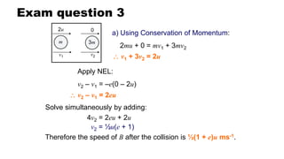 Exam question 3
a) Using Conservation of Momentum:
2mu + 0 = mv1 + 3mv2
Apply NEL:
v2 – v1 = –e(0 – 2u)
Solve simultaneously by adding:
Therefore the speed of B after the collision is ½(1 + e)u ms-1.
 v1 + 3v2 = 2u
 v2 – v1 = 2eu
v2 = ½u(e + 1)
4v2 = 2eu + 2u
m 3m
2u 0
v1 v2
 