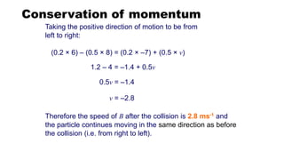 Conservation of momentum
Therefore the speed of B after the collision is 2.8 ms-1 and
the particle continues moving in the same direction as before
the collision (i.e. from right to left).
v = –2.8
0.5v = –1.4
1.2 – 4 = –1.4 + 0.5v
Taking the positive direction of motion to be from
left to right:
(0.2 × 6) – (0.5 × 8) = (0.2 × –7) + (0.5 × v)
 