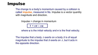 Impulse
The change to a body’s momentum caused by a collision is
called impulse, measured in Ns. Impulse is a vector quantity
with magnitude and direction.
I = mv – mu
where u is the initial velocity and v is the final velocity.
Impulse = change in momentum
The impulse that a body A exerts on a body B is of equal
magnitude to the impulse that B exerts on A, but it acts in
the opposite direction.
 