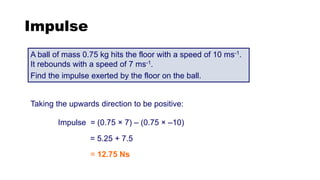 Impulse
A ball of mass 0.75 kg hits the floor with a speed of 10 ms-1.
It rebounds with a speed of 7 ms-1.
Find the impulse exerted by the floor on the ball.
Taking the upwards direction to be positive:
Impulse = (0.75 × 7) – (0.75 × –10)
= 5.25 + 7.5
= 12.75 Ns
 