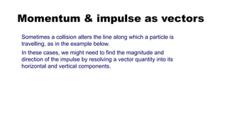 Momentum & impulse as vectors
Sometimes a collision alters the line along which a particle is
travelling, as in the example below.
In these cases, we might need to find the magnitude and
direction of the impulse by resolving a vector quantity into its
horizontal and vertical components.
 