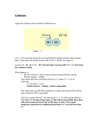 Collision

Again this collision can be studied in different way.




                        Figure    2


Let T = T0 is the time where M1 just touch M2 but still the collision does not take
place. That means the distant between M1 & M2 is ZERO. See figure 2.

At time T0 + dt , dt => 0        M1 should keep moving with V1 = v1 and here
the collision starts.

What happens is:
      - M1 has velocity v1 and it wants to keep moving with this velocity.
      - M2 has velocity = ZERO
      That means M2 has to accelerate from 0 to v2, where v2 = v1 in dt
      And since:
             F = ma and a = v2/dt
             Which means F = infinity which is impossible.

       One cannot also say that M2 accelerate in a larger time because M1 will not
       stop waiting for M2 to accelerate!

       And if we assume that m1 > m2 that means v1' < v2' at the end of collision.
       Then how v2' becomes larger than v1' this will not be possible since there
       will not be contact between M1 & M2 when v2 and v1 are equals
       temporary somewhere in collision period before v2' even increase than
       v1'
 