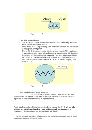 Figure            3


         Then what happens is that:
         - The first POINT of M1 that collides with M2 STOPS instantly while M1
            keeps moving with speed V1 = v1.
         - More points of M1 keep stopping. This makes the collision is a surface not
            a single point. see figure 3.
         - Due to this deformation a spring-like force takes place in M1 – see figure
            4- according to how elastic it is and this force tries to restore this distortion
            by pushing M2 forward and M1 backword. This force accelerates M2 and
            decelerates M1. And due to this force the same deformation happens to
            M2. This difformation is what keeps M1 & M2 in contact temprory even
            when v2' > v1'.




                           Figure            4


       If we apply classical Spring equations:
                       F = K L to M1 & M2 and use this F to accelerate M2 and
decelerate M1 the result will end up with the same result taken from the classical
equations of collision as mentioned in the introduction.1



Again let's look to the collision but this time let us assume that M1 & M2 are solid
objects that no deformation of any kind will happen either permanent or
temporary. That means they are neither plastic nor elastic.

1
 I tried this myself and developed a software program that simulate the collision and apply the spring
equations and it gave me the expected results.
 
