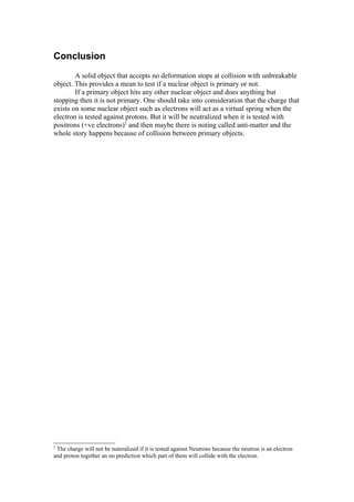 Conclusion
        A solid object that accepts no deformation stops at collision with unbreakable
object. This provides a mean to test if a nuclear object is primary or not.
        If a primary object hits any other nuclear object and does anything but
stopping then it is not primary. One should take into consideration that the charge that
exists on some nuclear object such as electrons will act as a virtual spring when the
electron is tested against protons. But it will be neutralized when it is tested with
positrons (+ve electrons)2 and then maybe there is noting called anti-matter and the
whole story happens because of collision between primary objects.




2
 The charge will not be nuteralized if it is tested against Neutrons because the neutron is an electron
and proton together an no prediction which part of them will collide with the electron.
 