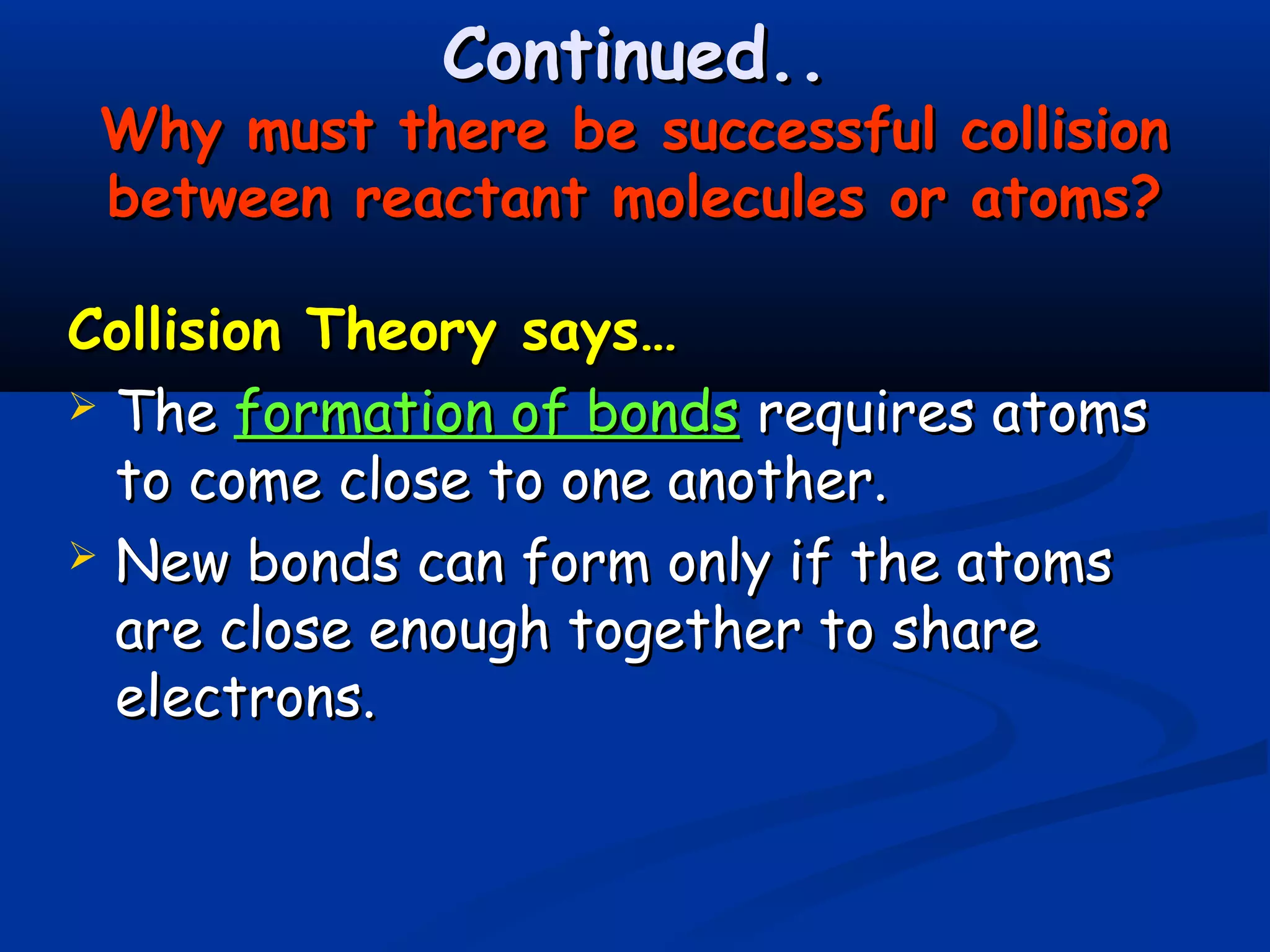 Continued..
 Why must there be successful collision
 between reactant molecules or atoms?

Collision Theory says…
 The formation of bonds requires atoms
  to come close to one another.
 New bonds can form only if the atoms
  are close enough together to share
  electrons.
 