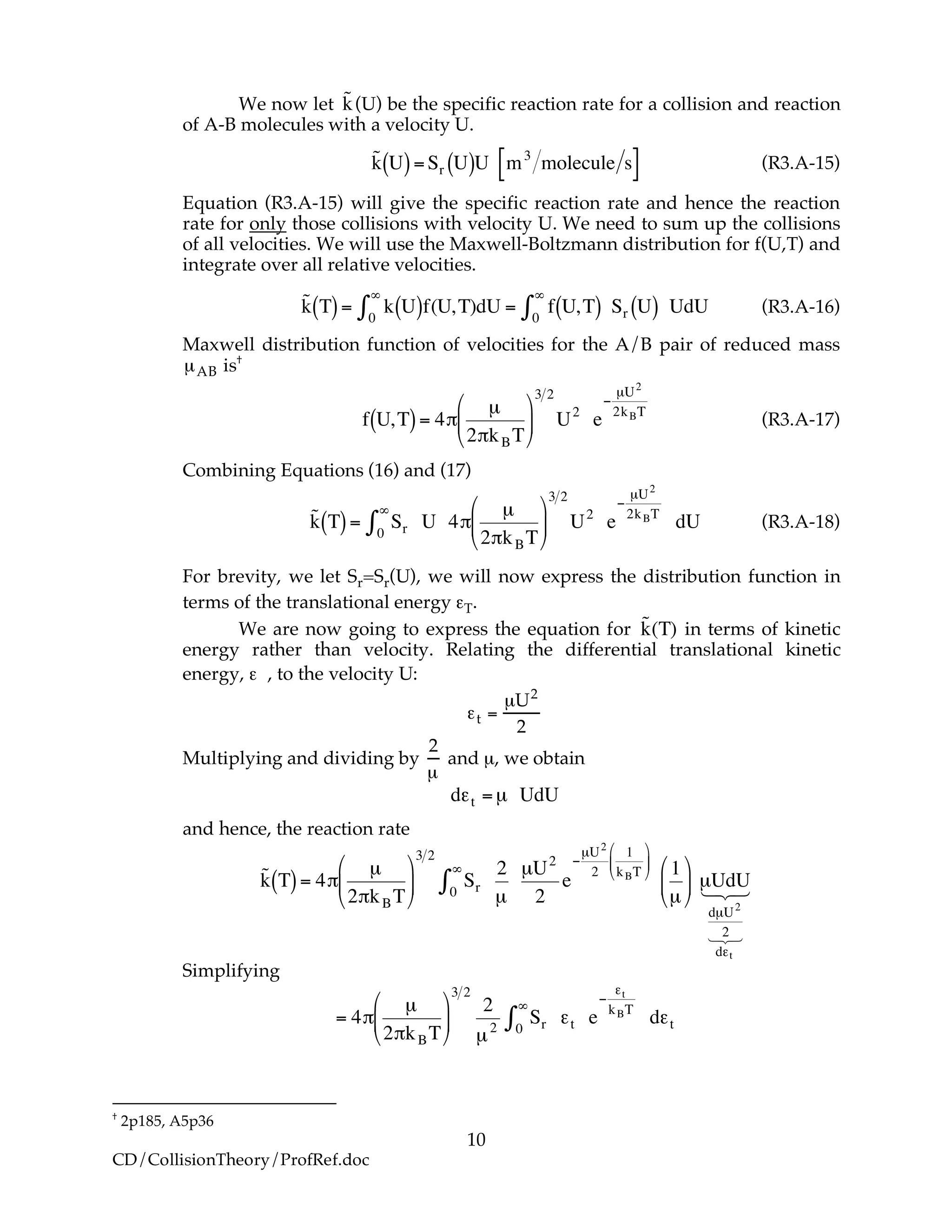 10
CD/CollisionTheory/ProfRef.doc
We now let
!
˜k(U) be the specific reaction rate for a collision and reaction
of A-B molecules with a velocity U.
!
˜k U( )=Sr U( )U m3
molecule s[ ] (R3.A-15)
Equation (R3.A-15) will give the specific reaction rate and hence the reaction
rate for only those collisions with velocity U. We need to sum up the collisions
of all velocities. We will use the Maxwell-Boltzmann distribution for f(U,T) and
integrate over all relative velocities.
!
˜k T( )= k0
"
# U( )f(U,T)dU = f U,T( )0
"
# Sr U( ) UdU (R3.A-16)
Maxwell distribution function of velocities for the A/B pair of reduced mass
µAB is†
!
f U,T( )= 4"
µ
2"kBT
#
$
%
&
'
(
3 2
U2
e
)
µU2
2kBT
(R3.A-17)
Combining Equations (16) and (17)
!
˜k T( )= Sr0
"
# U 4$
µ
2$kBT
%
&
'
(
)
*
3 2
U2
e
+
µU2
2kBT
dU (R3.A-18)
For brevity, we let Sr=Sr(U), we will now express the distribution function in
terms of the translational energy εT.
We are now going to express the equation for
!
˜k(T) in terms of kinetic
energy rather than velocity. Relating the differential translational kinetic
energy, ε , to the velocity U:
!t =
µU2
2
Multiplying and dividing by
2
µ
and µ, we obtain
!
d"t =µ UdU
and hence, the reaction rate
!
˜k T( )= 4"
µ
2"kBT
#
$
%
&
'
(
3 2
Sr0
)
*
2
µ
µU2
2
e
+
µU2
2
1
kBT
#
$
%
&
'
(
1
µ
#
$
%
&
'
( µUdU
dµU2
2
d,t
123
123
Simplifying
!
= 4"
µ
2"kBT
#
$
%
&
'
(
3 2
2
µ2
Sr0
)
* +t e
,
+t
kBT
d+t
†
2p185, A5p36
 