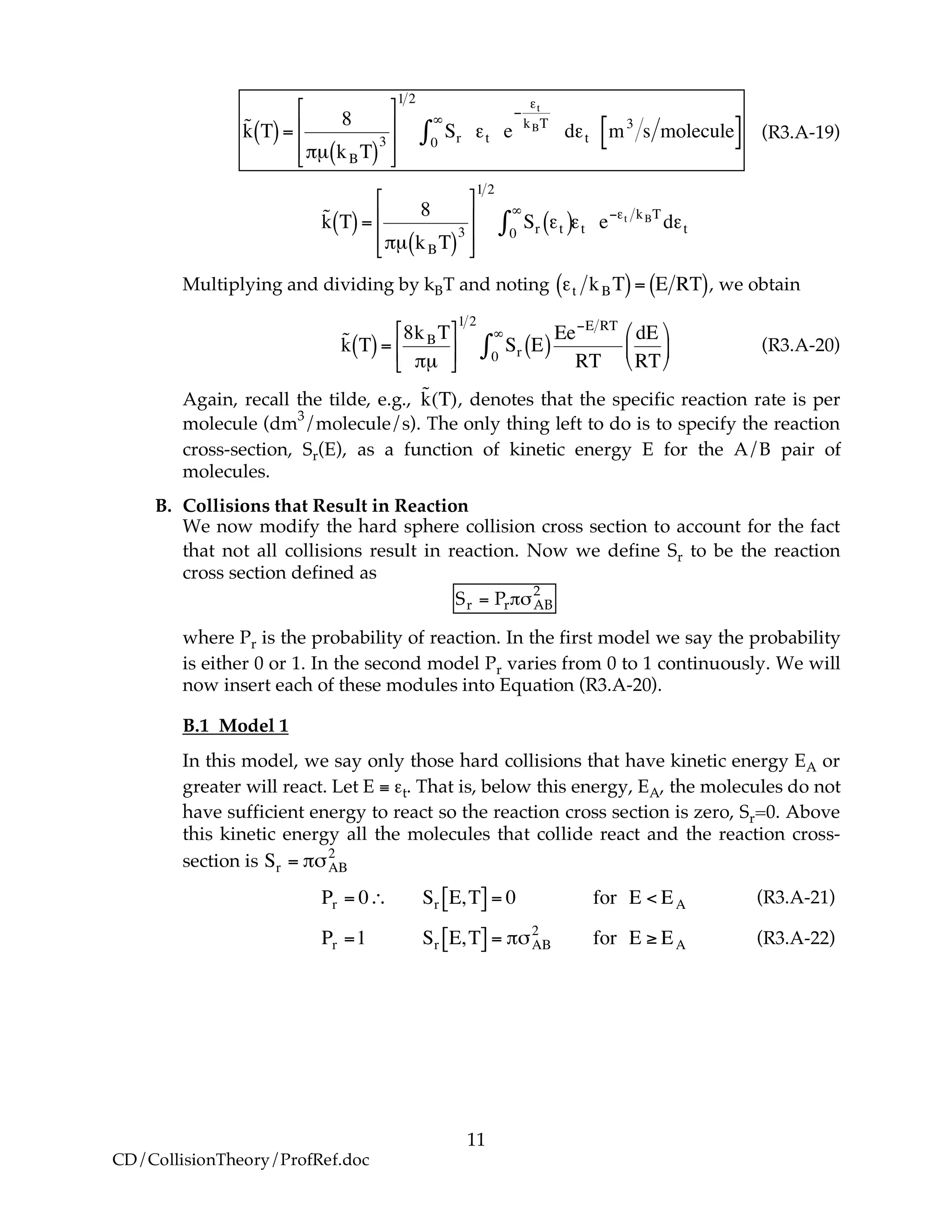 11
CD/CollisionTheory/ProfRef.doc
!
˜k T( )=
8
"µ kBT( )
3
#
$
%
%
&
'
(
(
1 2
Sr0
)
* +t e
,
+t
kBT
d+t m3
s molecule[ ] (R3.A-19)
!
˜k T( )=
8
"µ kBT( )
3
#
$
%
%
&
'
(
(
1 2
Sr )t( )0
*
+ )t e,)t kBT
d)t
Multiplying and dividing by kBT and noting
!
"t kBT( )= E RT( ), we obtain
!
˜k T( )=
8kBT
"µ
#
$
%
&
'
(
1 2
Sr E( )0
)
*
Ee+E RT
RT
dE
RT
,
-
.
/
0
1 (R3.A-20)
Again, recall the tilde, e.g.,
!
˜k(T), denotes that the specific reaction rate is per
molecule (dm
3
/molecule/s). The only thing left to do is to specify the reaction
cross-section, Sr(E), as a function of kinetic energy E for the A/B pair of
molecules.
B. Collisions that Result in Reaction
We now modify the hard sphere collision cross section to account for the fact
that not all collisions result in reaction. Now we define Sr to be the reaction
cross section defined as
Sr = Pr!"AB
2
where Pr is the probability of reaction. In the first model we say the probability
is either 0 or 1. In the second model Pr varies from 0 to 1 continuously. We will
now insert each of these modules into Equation (R3.A-20).
B.1 Model 1
In this model, we say only those hard collisions that have kinetic energy EA or
greater will react. Let E ≡ εt. That is, below this energy, EA, the molecules do not
have sufficient energy to react so the reaction cross section is zero, Sr=0. Above
this kinetic energy all the molecules that collide react and the reaction cross-
section is
!
Sr = "#AB
2
!
Pr = 0" Sr E,T[ ] = 0 for E < EA
Pr =1 Sr E,T[ ] = #$AB
2
for E % EA
(R3.A-21)
(R3.A-22)
 