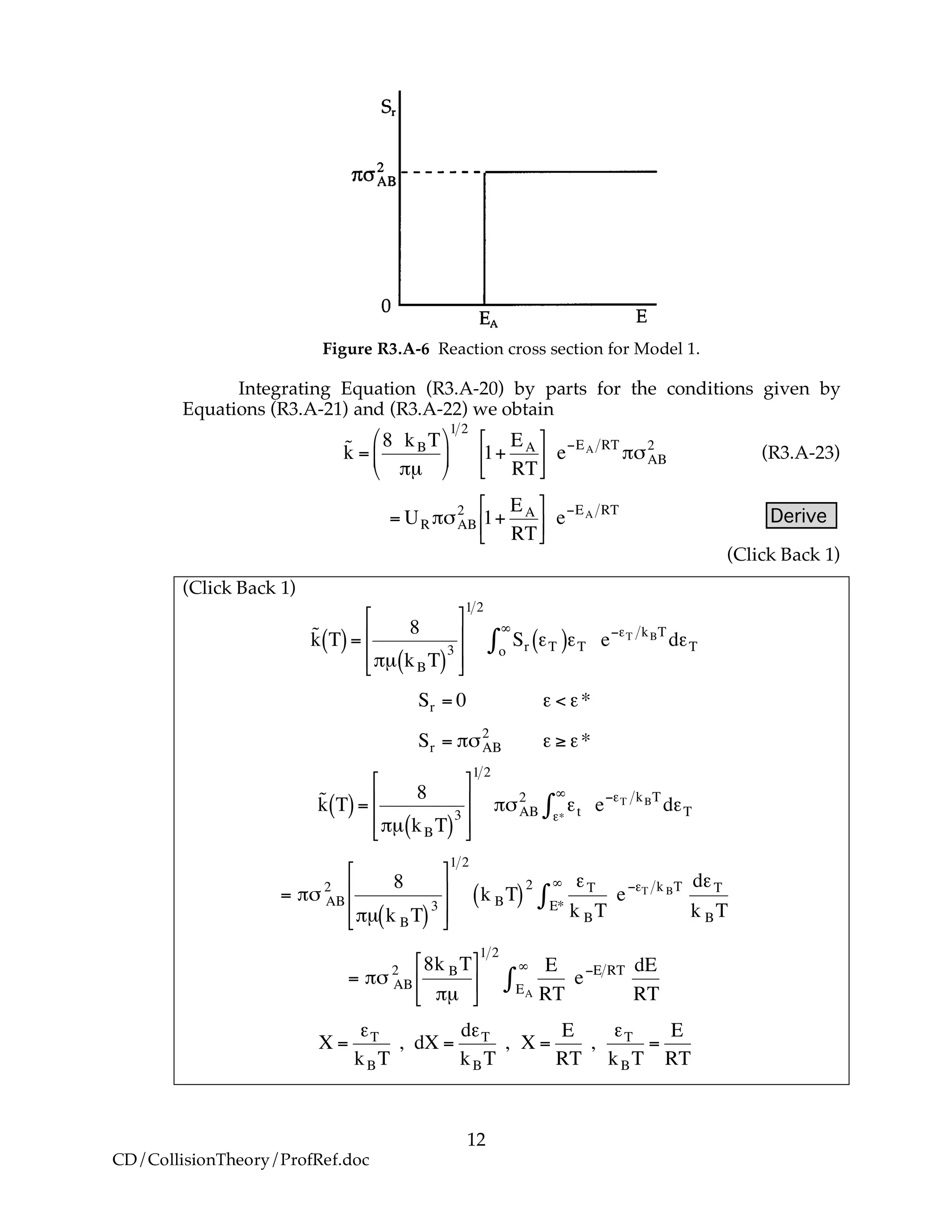 12
CD/CollisionTheory/ProfRef.doc
Figure R3.A-6 Reaction cross section for Model 1.
Integrating Equation (R3.A-20) by parts for the conditions given by
Equations (R3.A-21) and (R3.A-22) we obtain
!
˜k =
8 kBT
"µ
#
$
%
&
'
(
1 2
1+
EA
RT
)
*+
,
-. e/EA RT
"0AB
2
(R3.A-23)
!
= UR "#AB
2
1+
EA
RT
$
%&
'
() e*EA RT
Derive
(Click Back 1)
(Click Back 1)
!
˜k T( )=
8
"µ kBT( )
3
#
$
%
%
&
'
(
(
1 2
Sro
)
* +T( )+T e,+T kBT
d+T
!
Sr = 0 " < "*
Sr = #$AB
2
" % "*
!
˜k T( )=
8
"µ kBT( )
3
#
$
%
%
&
'
(
(
1 2
")AB
2
*t**
+
, e-*T kBT
d*T
!
= "# AB
2 8
"µ k BT( )3
$
%
&
&
'
(
)
)
1 2
k BT( )
2 *T
k BTE*
+
, e-*T k BT d*T
k BT
!
= "# AB
2 8k BT
"µ
$
%
&
'
(
)
1 2
E
RTEA
*
+ e,E RT dE
RT
!
X =
"T
kBT
, dX =
d"T
kBT
, X =
E
RT
,
"T
kBT
=
E
RT
 