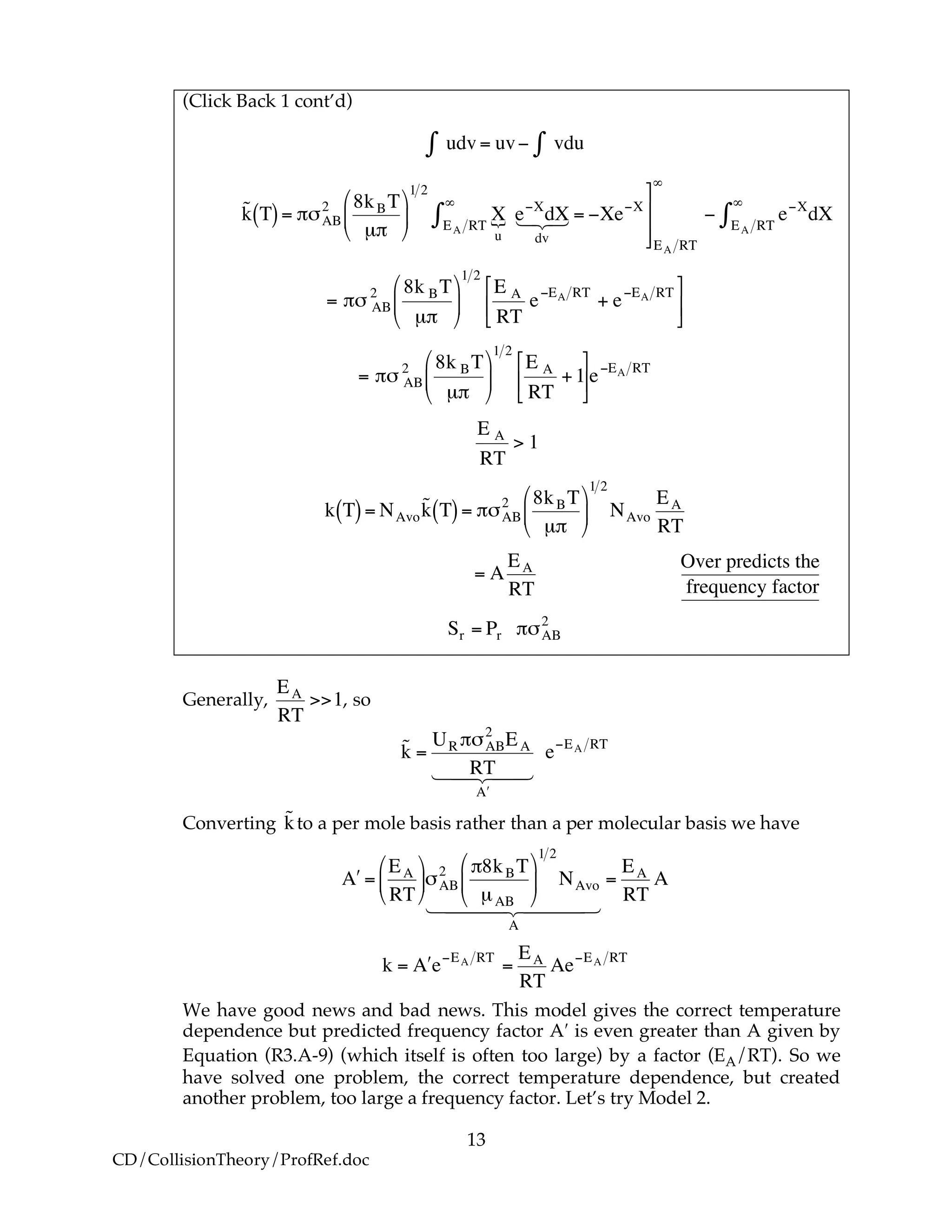 13
CD/CollisionTheory/ProfRef.doc
(Click Back 1 cont’d)
!
udv" = uv# vdu"
!
˜k T( )= "#AB
2 8kBT
µ"
$
%
&
'
(
)
1 2
X
u
{EA RT
*
+ e,X
dX
dv
123 = ,Xe,X
-
.
/
/
EA RT
*
, e,X
dXEA RT
*
+
!
= "# AB
2 8k BT
µ"
$
%
&
'
(
)
1 2
E A
RT
e*EA RT
+ e*EA RT+
,
-
.
/
0
!
= "# AB
2 8k BT
µ"
$
%
&
'
(
)
1 2
E A
RT
+1
*
+
,
-
.
/e0EA RT
!
E A
RT
> 1
!
k T( )= NAvo
˜k T( )= "#AB
2 8kBT
µ"
$
%
&
'
(
)
1 2
NAvo
EA
RT
!
= A
EA
RT
!
Over predicts the
frequency factor
!
Sr = Pr "#AB
2
Generally,
!
EA
RT
>>1, so
!
˜k =
UR "#AB
2
EA
RT
$A
1 244 344
e%EA RT
Converting
!
˜kto a per mole basis rather than a per molecular basis we have
!
"A =
EA
RT
#
$
%
&
'
()AB
2 *8kBT
µAB
#
$
%
&
'
(
1 2
NAvo
A
1 2444 3444
=
EA
RT
A
!
k = "A e#EA RT
=
EA
RT
Ae#EA RT
We have good news and bad news. This model gives the correct temperature
dependence but predicted frequency factor A′ is even greater than A given by
Equation (R3.A-9) (which itself is often too large) by a factor (EA/RT). So we
have solved one problem, the correct temperature dependence, but created
another problem, too large a frequency factor. Let’s try Model 2.
 
