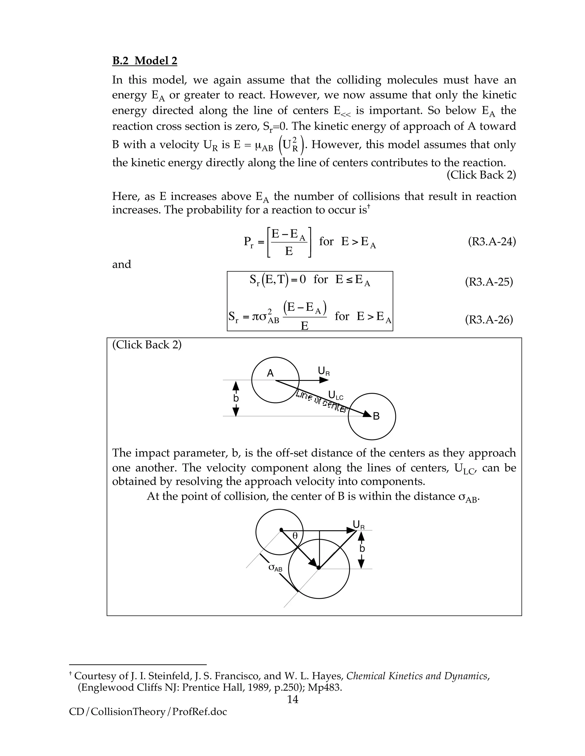 14
CD/CollisionTheory/ProfRef.doc
B.2 Model 2
In this model, we again assume that the colliding molecules must have an
energy EA or greater to react. However, we now assume that only the kinetic
energy directed along the line of centers E<< is important. So below EA the
reaction cross section is zero, Sr=0. The kinetic energy of approach of A toward
B with a velocity UR is E = µAB
!
UR
2
( ). However, this model assumes that only
the kinetic energy directly along the line of centers contributes to the reaction.
(Click Back 2)
Here, as E increases above EA the number of collisions that result in reaction
increases. The probability for a reaction to occur is†
!
Pr =
E "EA
E
#
$%
&
'( for E > EA (R3.A-24)
and
!
Sr E,T( )= 0 for E " EA
Sr = #$AB
2 E %EA( )
E
for E > EA
(Click Back 2)
A UR
ULC
B
b
The impact parameter, b, is the off-set distance of the centers as they approach
one another. The velocity component along the lines of centers, ULC, can be
obtained by resolving the approach velocity into components.
At the point of collision, the center of B is within the distance σAB.
UR
b
!AB
"
†
Courtesy of J. I. Steinfeld, J. S. Francisco, and W. L. Hayes, Chemical Kinetics and Dynamics,
(Englewood Cliffs NJ: Prentice Hall, 1989, p.250); Mp483.
(R3.A-25)
(R3.A-26)
 