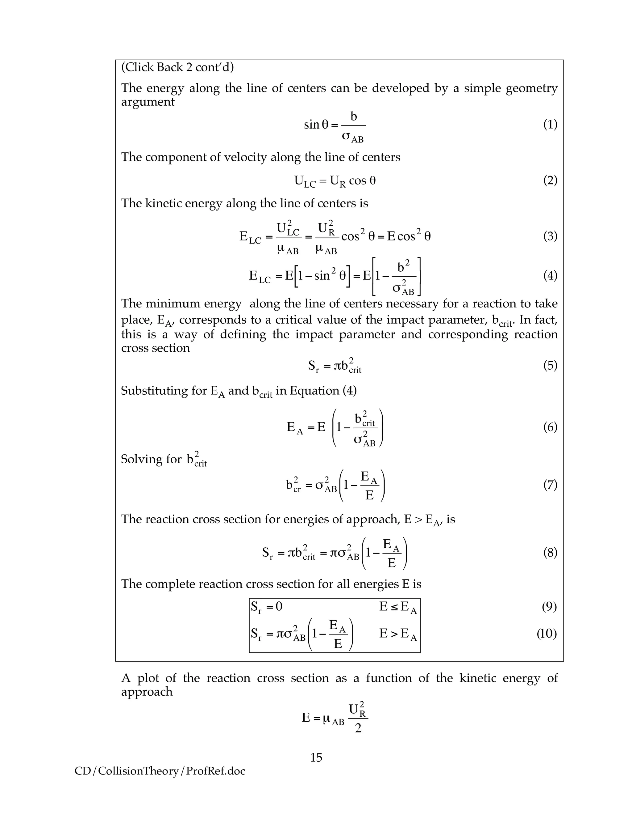 15
CD/CollisionTheory/ProfRef.doc
(Click Back 2 cont’d)
The energy along the line of centers can be developed by a simple geometry
argument
!
sin " =
b
#AB
(1)
The component of velocity along the line of centers
ULC = UR cos θ (2)
The kinetic energy along the line of centers is
!
ELC =
ULC
2
µAB
=
UR
2
µAB
cos2
" = E cos2
" (3)
!
ELC = E 1"sin2
#[ ]= E 1"
b2
$AB
2
%
&
'
(
)
* (4)
The minimum energy along the line of centers necessary for a reaction to take
place, EA, corresponds to a critical value of the impact parameter, bcrit. In fact,
this is a way of defining the impact parameter and corresponding reaction
cross section
!
Sr = "bcrit
2
(5)
Substituting for EA and bcrit in Equation (4)
!
EA = E 1"
bcrit
2
#AB
2
$
%
&
'
(
) (6)
Solving for
!
bcrit
2
!
bcr
2
= "AB
2
1#
EA
E
$
%
&
'
(
) (7)
The reaction cross section for energies of approach, E > EA, is
!
Sr = "bcrit
2
= "#AB
2
1$
EA
E
%
&
'
(
)
* (8)
The complete reaction cross section for all energies E is
!
Sr = 0 E " EA
Sr = #$AB
2
1%
EA
E
&
'
(
)
*
+ E > EA
!
(9)
(10)
A plot of the reaction cross section as a function of the kinetic energy of
approach
!
E =µAB
UR
2
2
 