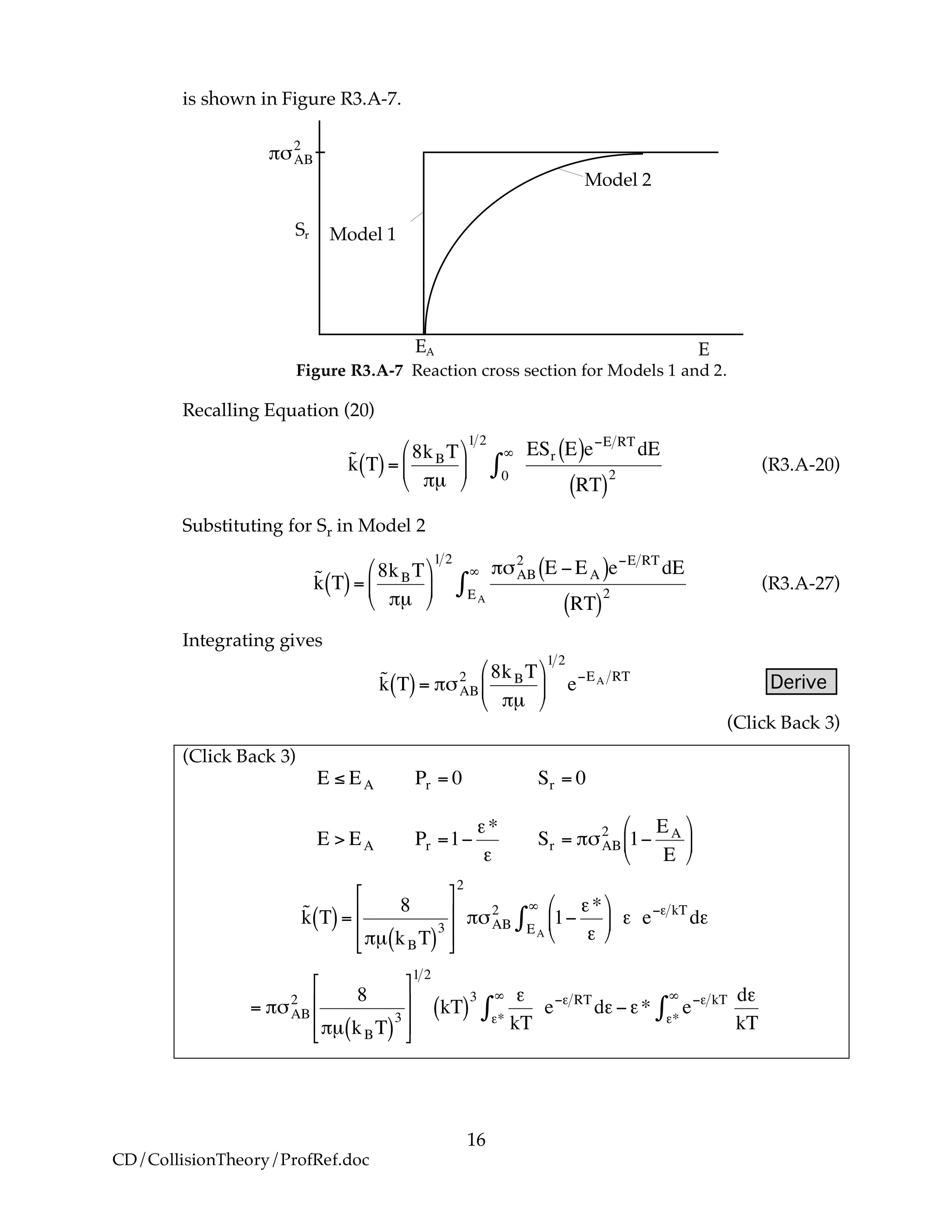 16
CD/CollisionTheory/ProfRef.doc
is shown in Figure R3.A-7.
Model 2
Model 1Sr
EA E
!
"#AB
2
Figure R3.A-7 Reaction cross section for Models 1 and 2.
Recalling Equation (20)
!
˜k T( )=
8kBT
"µ
#
$
%
&
'
(
1 2
ESr E( )e)E RT
dE
RT( )
20
*
+ (R3.A-20)
Substituting for Sr in Model 2
!
˜k T( )=
8kBT
"µ
#
$
%
&
'
(
1 2
")AB
2
E *EA( )e*E RT
dE
RT( )
2EA
+
, (R3.A-27)
Integrating gives
!
˜k T( )= "#AB
2 8kBT
"µ
$
%
&
'
(
)
1 2
e*EA RT
Derive
(Click Back 3)
(Click Back 3)
!
E " EA Pr = 0 Sr = 0
E > EA Pr =1#
$*
$
Sr = %&AB
2
1#
EA
E
'
(
)
*
+
,
!
˜k T( )=
8
"µ kBT( )
3
#
$
%
%
&
'
(
(
2
")AB
2
1*
+*
+
,
-
.
/
0
1EA
2
3 + e*+ kT
d+
!
= "#AB
2 8
"µ kBT( )
3
$
%
&
&
'
(
)
)
1 2
kT( )
3 *
kT**
+
, e-* RT
d*-** e-* kT
**
+
,
d*
kT
 
