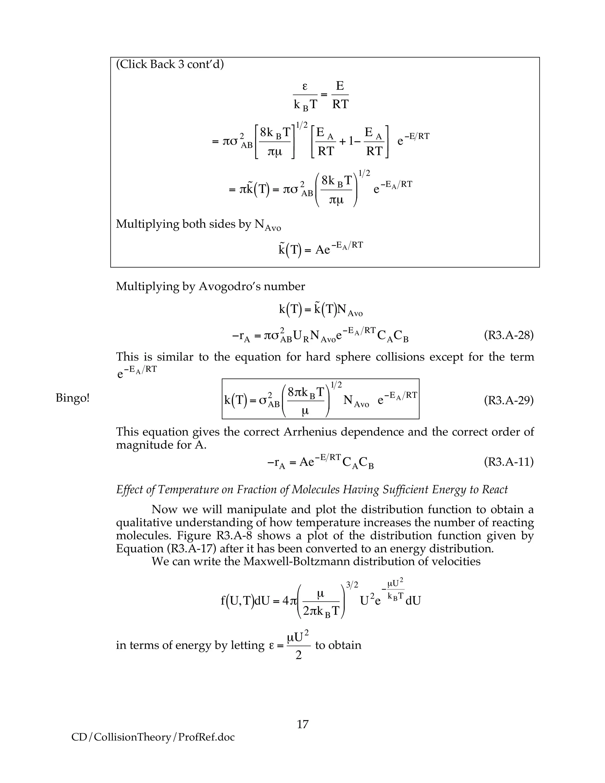 17
CD/CollisionTheory/ProfRef.doc
(Click Back 3 cont’d)
!
"
k BT
=
E
RT
!
= "# AB
2 8k BT
"µ
$
%
&
'
(
)
1 2
E A
RT
+1*
E A
RT
$
%
&
'
(
) e*E RT
!
= "˜k T( ) = "# AB
2 8k BT
"µ
$
%
&
'
(
)
1 2
e*EA RT
Multiplying both sides by NAvo
!
˜k T( ) = Ae"EA RT
Multiplying by Avogodro’s number
!
k T( )= ˜k T( )NAvo
!
"rA = #$AB
2
URNAvoe"EA RT
CACB (R3.A-28)
This is similar to the equation for hard sphere collisions except for the term
!
e"EA RT
!
k T( )= "AB
2 8#kBT
µ
$
%
&
'
(
)
1 2
NAvo e*EA RT
(R3.A-29)
This equation gives the correct Arrhenius dependence and the correct order of
magnitude for A.
!
"rA = Ae"E RT
CACB (R3.A-11)
Effect of Temperature on Fraction of Molecules Having Sufficient Energy to React
Now we will manipulate and plot the distribution function to obtain a
qualitative understanding of how temperature increases the number of reacting
molecules. Figure R3.A-8 shows a plot of the distribution function given by
Equation (R3.A-17) after it has been converted to an energy distribution.
We can write the Maxwell-Boltzmann distribution of velocities
!
f U,T( )dU = 4"
µ
2"kBT
#
$
%
&
'
(
3 2
U2
e
)
µU2
kBT
dU
in terms of energy by letting
!
" =
µU2
2
to obtain
Bingo!
 