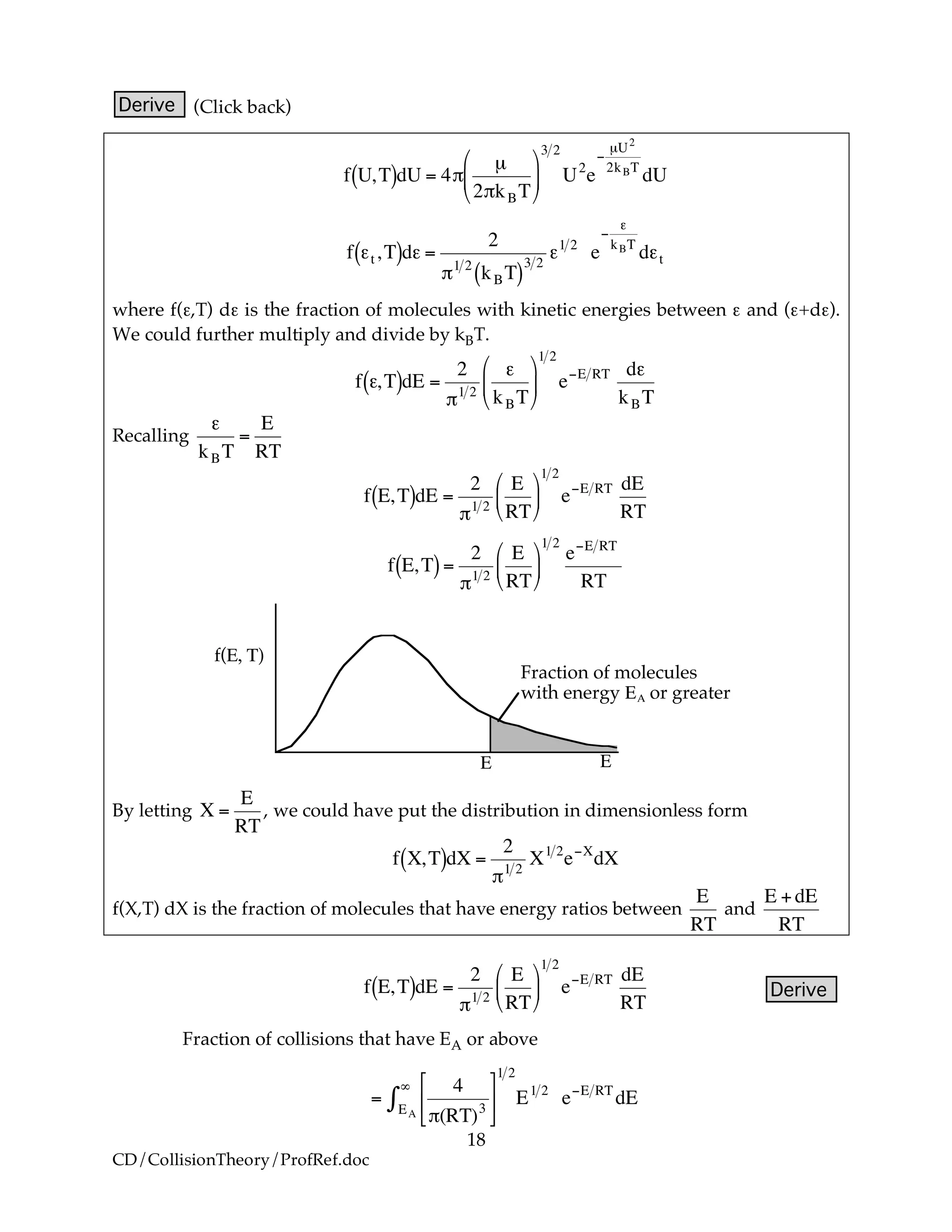 18
CD/CollisionTheory/ProfRef.doc
Derive (Click back)
!
f U,T( )dU = 4"
µ
2"kBT
#
$
%
&
'
(
3 2
U2
e
)
µU2
2kBT
dU
!
f "t ,T( )d" =
2
#1 2
kBT( )
3 2
"1 2
e
$
"
kBT
d"t
where f(ε,T) dε is the fraction of molecules with kinetic energies between ε and (ε+dε).
We could further multiply and divide by kBT.
!
f ",T( )dE =
2
#1 2
"
kBT
$
%
&
'
(
)
1 2
e*E RT d"
kBT
Recalling
!
"
kBT
=
E
RT
!
f E,T( )dE =
2
"1 2
E
RT
#
$
%
&
'
(
1 2
e)E RT dE
RT
!
f E,T( )=
2
"1 2
E
RT
#
$
%
&
'
(
1 2
e)E RT
RT
Fraction of molecules
with energy !" or greater
! !
f(!, #)
By letting
!
X =
E
RT
, we could have put the distribution in dimensionless form
!
f X,T( )dX =
2
"1 2
X1 2
e#X
dX
f(X,T) dX is the fraction of molecules that have energy ratios between
!
E
RT
and
!
E +dE
RT
!
f E,T( )dE =
2
"1 2
E
RT
#
$
%
&
'
(
1 2
e)E RT dE
RT
Derive
Fraction of collisions that have EA or above
!
=
4
"(RT)3
#
$
%
&
'
(EA
)
*
1 2
E1 2
e+E RT
dE
 
