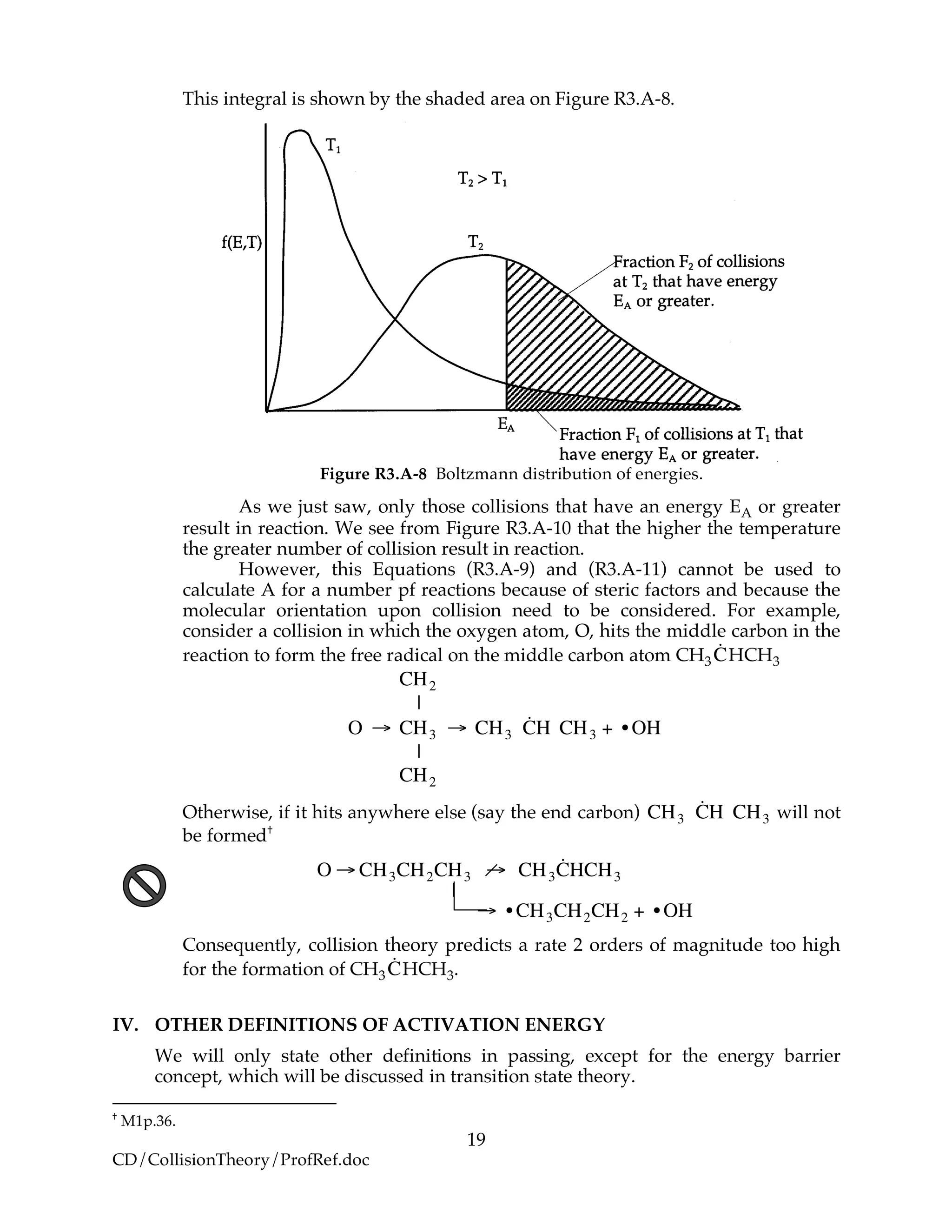 19
CD/CollisionTheory/ProfRef.doc
This integral is shown by the shaded area on Figure R3.A-8.
Figure R3.A-8 Boltzmann distribution of energies.
As we just saw, only those collisions that have an energy EA or greater
result in reaction. We see from Figure R3.A-10 that the higher the temperature
the greater number of collision result in reaction.
However, this Equations (R3.A-9) and (R3.A-11) cannot be used to
calculate A for a number pf reactions because of steric factors and because the
molecular orientation upon collision need to be considered. For example,
consider a collision in which the oxygen atom, O, hits the middle carbon in the
reaction to form the free radical on the middle carbon atom CH3
!
˙CHCH3
!
CH2
|
O " CH3 " CH3
˙CH CH3 + •OH
|
CH2
Otherwise, if it hits anywhere else (say the end carbon)
!
CH3
˙CH CH3 will not
be formed†
!
O " CH3CH2CH3 " CH3
˙CHCH3
|
" • CH3CH2CH2 + • OH
Consequently, collision theory predicts a rate 2 orders of magnitude too high
for the formation of CH3
!
˙CHCH3.
IV. OTHER DEFINITIONS OF ACTIVATION ENERGY
We will only state other definitions in passing, except for the energy barrier
concept, which will be discussed in transition state theory.
†
M1p.36.
 