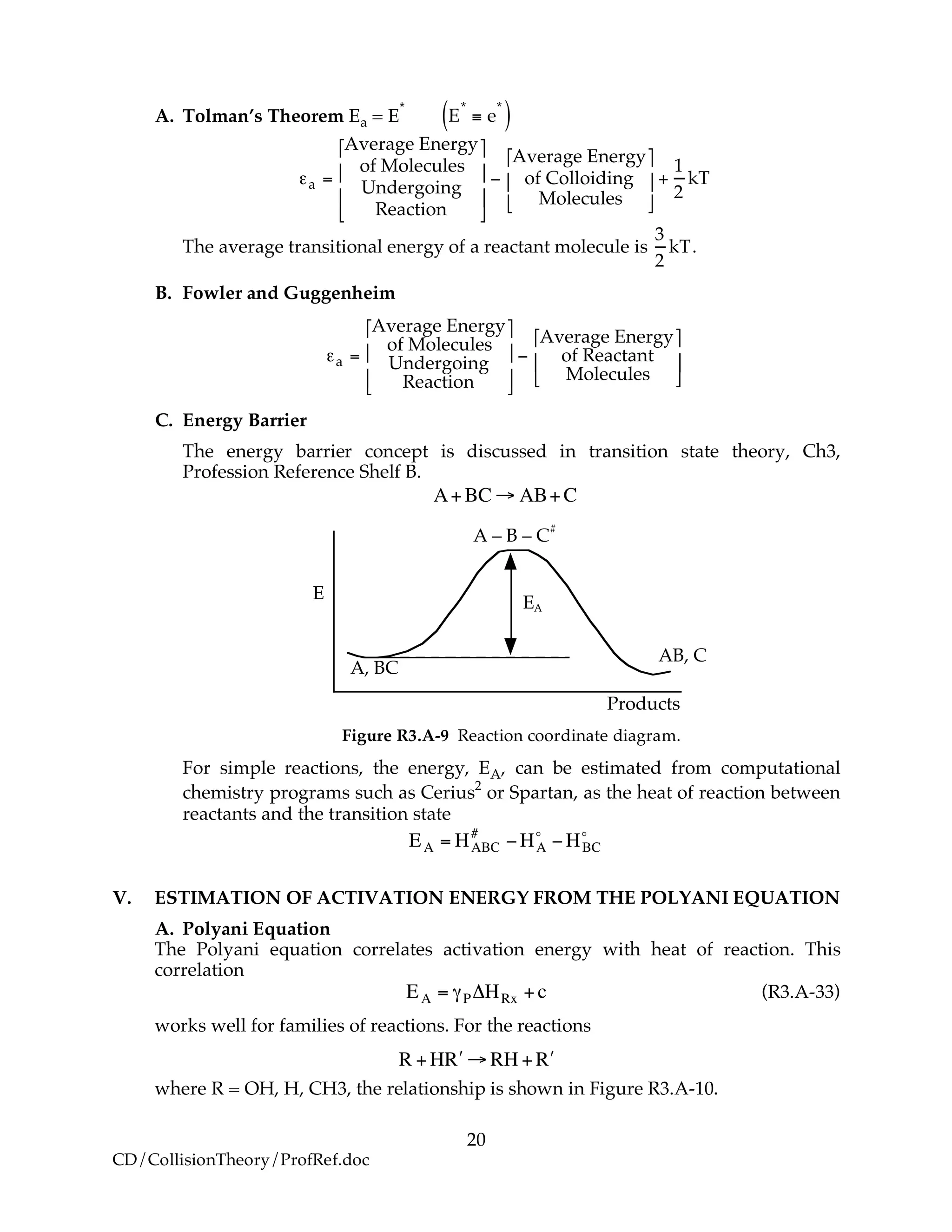 20
CD/CollisionTheory/ProfRef.doc
A. Tolman’s Theorem Ea = E
*
E
*
! e
*
( )
!a =
Average Energy
of Molecules
Undergoing
Reaction
"
#
$
$
%
&
'
'
(
Average Energy
of Colloiding
Molecules
"
#
$
%
&
' +
1
2
kT
The average transitional energy of a reactant molecule is
3
2
kT.
B. Fowler and Guggenheim
!a =
Average Energy
of Molecules
Undergoing
Reaction
"
#
$
$
%
&
'
'
(
Average Energy
of Reactant
Molecules
"
#
$
%
&
'
C. Energy Barrier
The energy barrier concept is discussed in transition state theory, Ch3,
Profession Reference Shelf B.
!
A+BC " AB+C
E
A, BC
EA
AB, C
A – B – C
#
Products
Figure R3.A-9 Reaction coordinate diagram.
For simple reactions, the energy, EA, can be estimated from computational
chemistry programs such as Cerius2
or Spartan, as the heat of reaction between
reactants and the transition state
!
EA = HABC
#
"HA
o
"HBC
o
V. ESTIMATION OF ACTIVATION ENERGY FROM THE POLYANI EQUATION
A. Polyani Equation
The Polyani equation correlates activation energy with heat of reaction. This
correlation
!
EA = "P#HRx +c (R3.A-33)
works well for families of reactions. For the reactions
!
R +H "R # RH + "R
where R = OH, H, CH3, the relationship is shown in Figure R3.A-10.
 