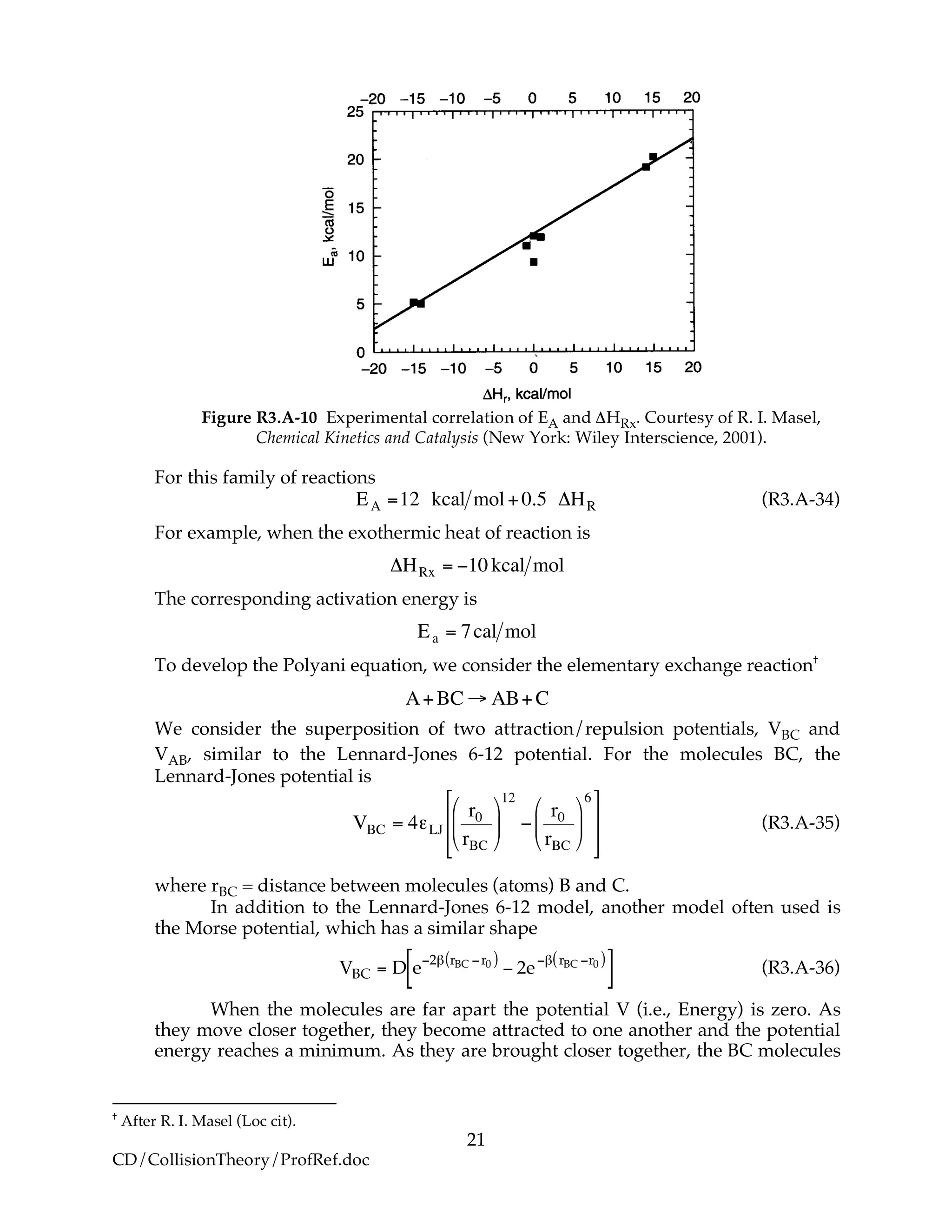 21
CD/CollisionTheory/ProfRef.doc
Figure R3.A-10 Experimental correlation of EA and ΔHRx. Courtesy of R. I. Masel,
Chemical Kinetics and Catalysis (New York: Wiley Interscience, 2001).
For this family of reactions
!
EA =12 kcal mol+0.5 "HR (R3.A-34)
For example, when the exothermic heat of reaction is
!
"HRx = #10 kcal mol
The corresponding activation energy is
!
Ea = 7cal mol
To develop the Polyani equation, we consider the elementary exchange reaction†
!
A+BC " AB+C
We consider the superposition of two attraction/repulsion potentials, VBC and
VAB, similar to the Lennard-Jones 6-12 potential. For the molecules BC, the
Lennard-Jones potential is
!
VBC = 4"LJ
r0
rBC
#
$
%
&
'
(
12
)
r0
rBC
#
$
%
&
'
(
6*
+
,
,
-
.
/
/
(R3.A-35)
where rBC = distance between molecules (atoms) B and C.
In addition to the Lennard-Jones 6-12 model, another model often used is
the Morse potential, which has a similar shape
VBC = D e
!2" rBC !r0( )
! 2e
!" rBC !r0( )
[ ] (R3.A-36)
When the molecules are far apart the potential V (i.e., Energy) is zero. As
they move closer together, they become attracted to one another and the potential
energy reaches a minimum. As they are brought closer together, the BC molecules
†
After R. I. Masel (Loc cit).
 