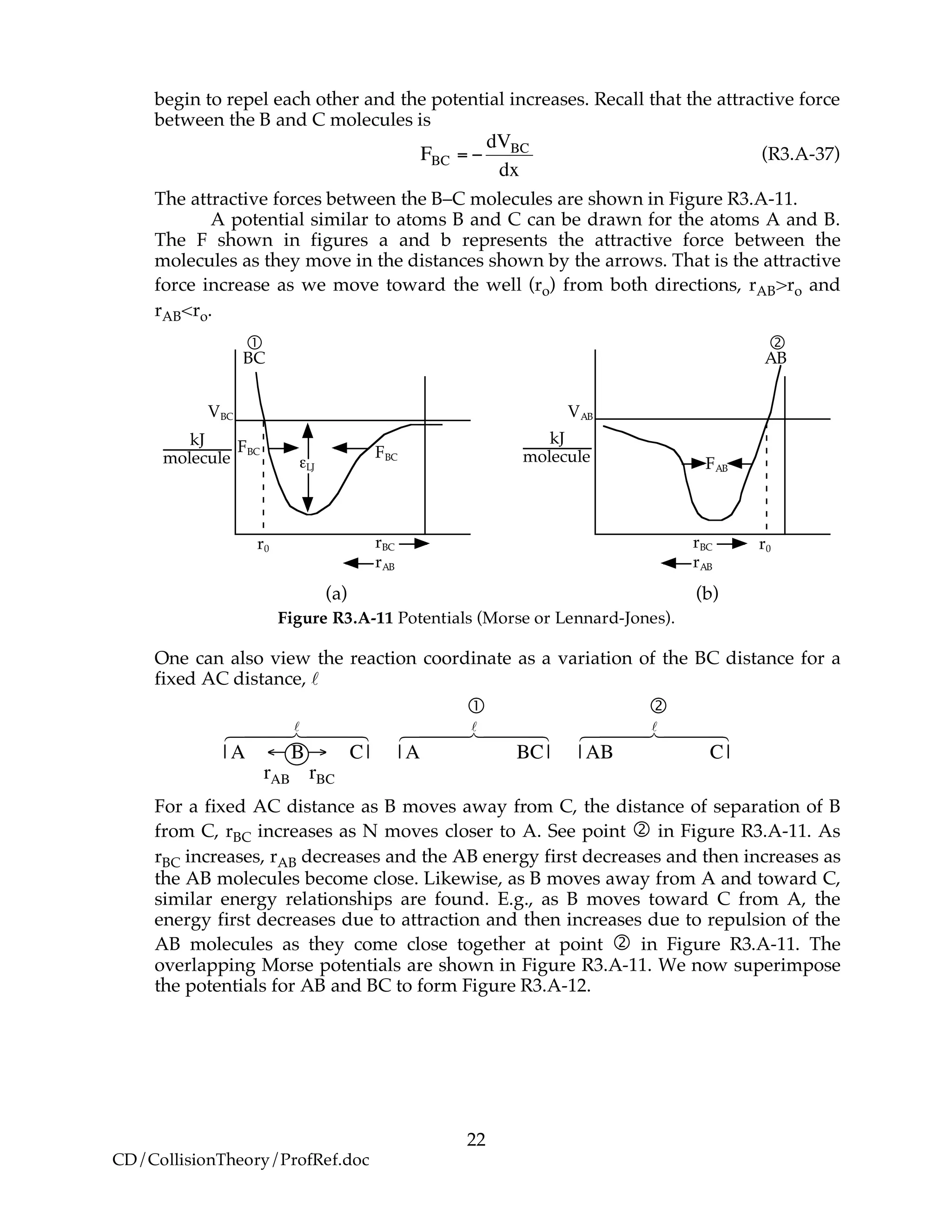 22
CD/CollisionTheory/ProfRef.doc
begin to repel each other and the potential increases. Recall that the attractive force
between the B and C molecules is
!
FBC = "
dVBC
dx
(R3.A-37)
The attractive forces between the B–C molecules are shown in Figure R3.A-11.
A potential similar to atoms B and C can be drawn for the atoms A and B.
The F shown in figures a and b represents the attractive force between the
molecules as they move in the distances shown by the arrows. That is the attractive
force increase as we move toward the well (ro) from both directions, rAB>ro and
rAB<ro.
VBC
!LJ
rBC
rAB
r0
kJ
molecule
BC
!
FBC FBC
rBC
rAB
r0
VAB
kJ
molecule
!
AB
FAB
(a) (b)
Figure R3.A-11 Potentials (Morse or Lennard-Jones).
One can also view the reaction coordinate as a variation of the BC distance for a
fixed AC distance, l
 
!
| A " B# C|
l6 7444 8444
| A BC|
l6 7444 8444
| AB C|
l6 7444 8444
rAB rBC
For a fixed AC distance as B moves away from C, the distance of separation of B
from C, rBC increases as N moves closer to A. See point  in Figure R3.A-11. As
rBC increases, rAB decreases and the AB energy first decreases and then increases as
the AB molecules become close. Likewise, as B moves away from A and toward C,
similar energy relationships are found. E.g., as B moves toward C from A, the
energy first decreases due to attraction and then increases due to repulsion of the
AB molecules as they come close together at point  in Figure R3.A-11. The
overlapping Morse potentials are shown in Figure R3.A-11. We now superimpose
the potentials for AB and BC to form Figure R3.A-12.
 
