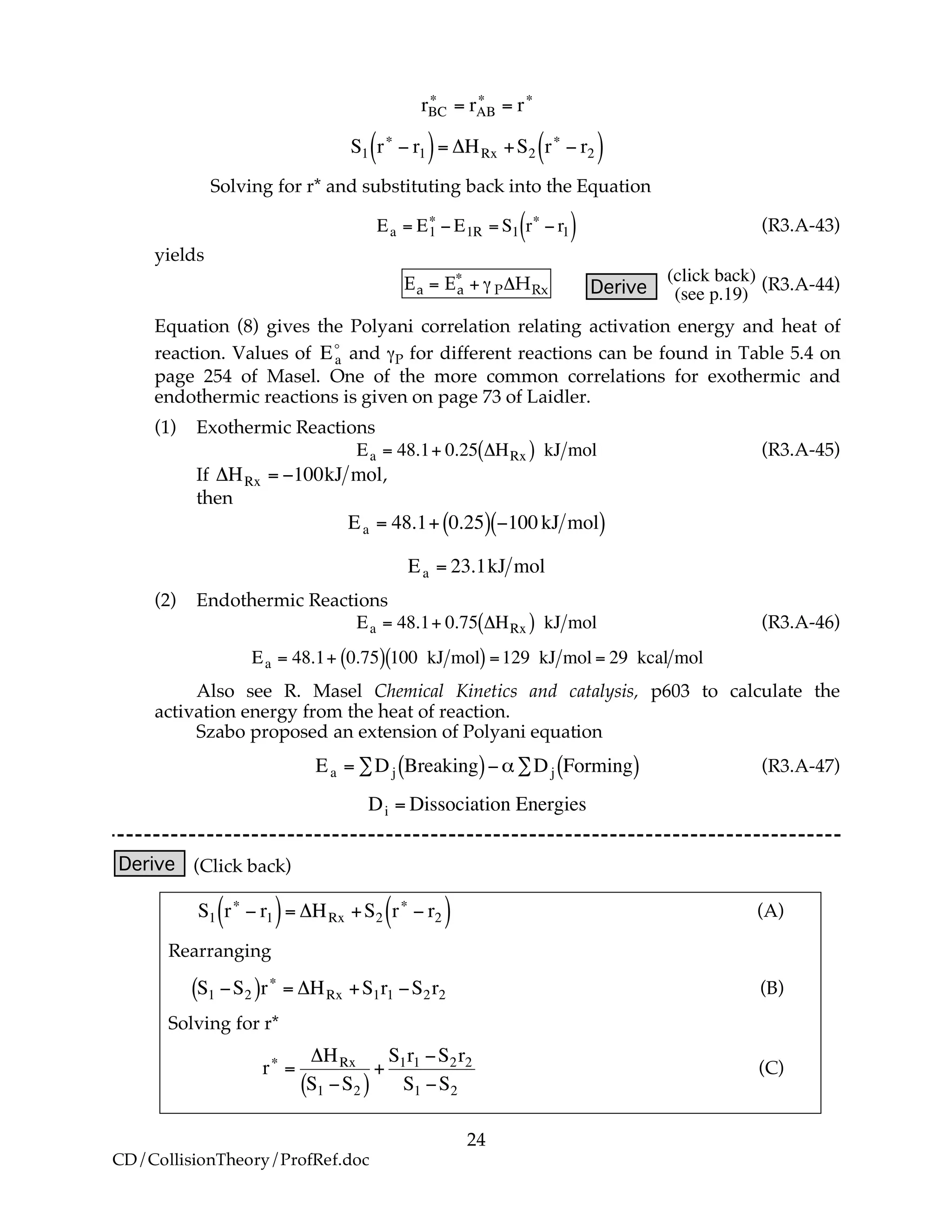 24
CD/CollisionTheory/ProfRef.doc
!
rBC
"
= rAB
"
= r"
!
S1 r"
# r1( )= $HRx +S2 r"
# r2( )
Solving for r* and substituting back into the Equation
!
Ea = E1
"
# E1R = S1 r"
# r1( ) (R3.A-43)
yields
Ea = Ea
!
+ " P#HRx Derive
!
(click back)
(see p.19)
(R3.A-44)
Equation (8) gives the Polyani correlation relating activation energy and heat of
reaction. Values of
!
Ea
o
and γP for different reactions can be found in Table 5.4 on
page 254 of Masel. One of the more common correlations for exothermic and
endothermic reactions is given on page 73 of Laidler.
(1) Exothermic Reactions
!
Ea = 48.1+ 0.25 "HRx( ) kJ mol (R3.A-45)
If
!
"HRx = #100kJ mol,
then
!
Ea = 48.1+ 0.25( ) "100 kJ mol( )
Ea = 23.1kJ mol
(2) Endothermic Reactions
!
Ea = 48.1+ 0.75 "HRx( ) kJ mol (R3.A-46)
!
Ea = 48.1+ 0.75( ) 100 kJ mol( ) =129 kJ mol = 29 kcal mol
Also see R. Masel Chemical Kinetics and catalysis, p603 to calculate the
activation energy from the heat of reaction.
Szabo proposed an extension of Polyani equation
!
Ea = "Dj Breaking( )#$"Dj Forming( ) (R3.A-47)
!
Di = Dissociation Energies
Derive (Click back)
!
S1 r"
# r1( )= $HRx +S2 r"
# r2( ) (A)
Rearranging
!
S1 "S2( )r#
= $HRx +S1r1 "S2r2 (B)
Solving for r*
!
r"
=
#HRx
S1 $S2( )
+
S1r1 $S2r2
S1 $S2
(C)
 