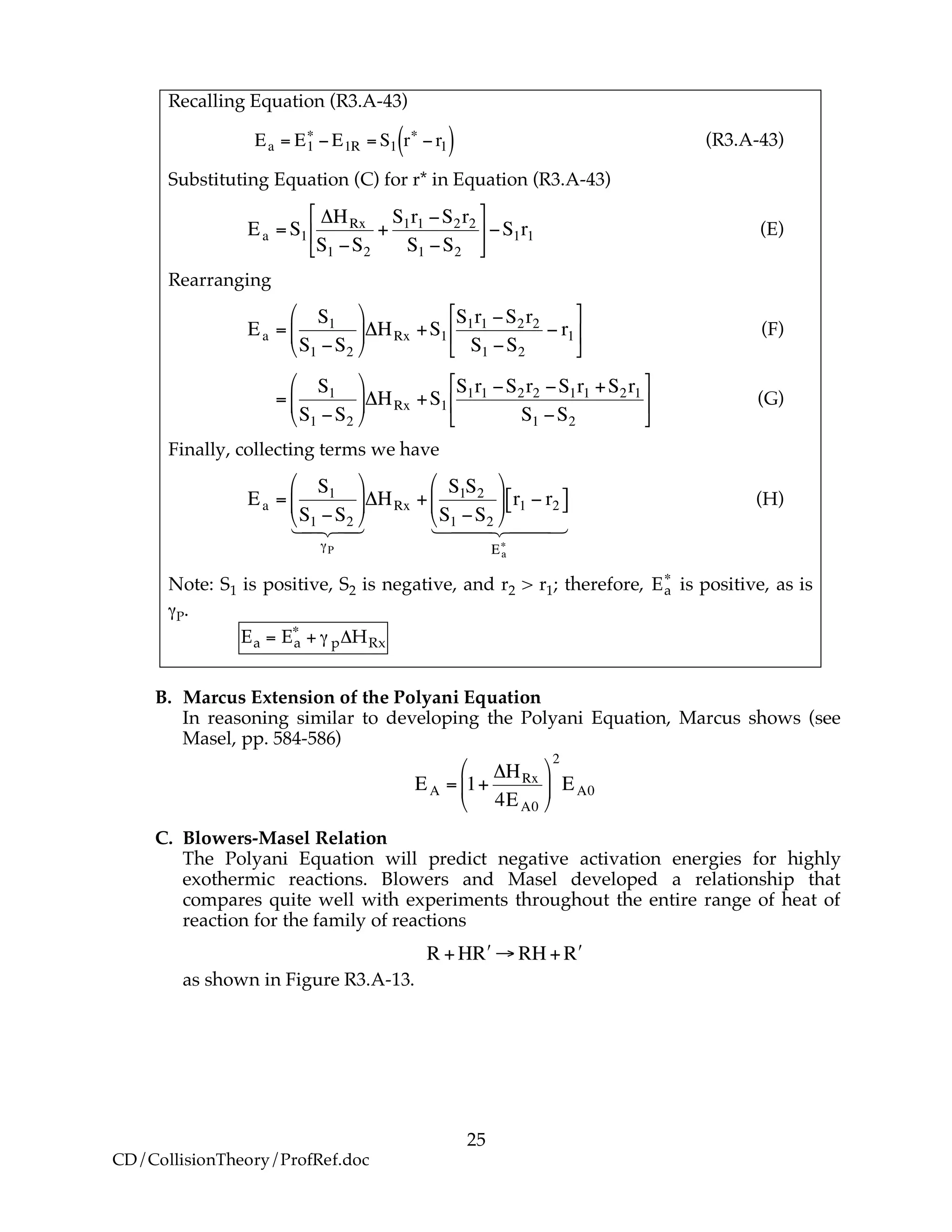 25
CD/CollisionTheory/ProfRef.doc
Recalling Equation (R3.A-43)
!
Ea = E1
"
# E1R = S1 r"
# r1( ) (R3.A-43)
Substituting Equation (C) for r* in Equation (R3.A-43)
!
Ea =S1
"HRx
S1 #S2
+
S1r1 #S2r2
S1 #S2
$
%
&
'
(
)#S1r1 (E)
Rearranging
!
Ea =
S1
S1 "S2
#
$
%
&
'
()HRx +S1
S1r1 "S2r2
S1 "S2
" r1
*
+
,
-
.
/ (F)
!
=
S1
S1 "S2
#
$
%
&
'
()HRx +S1
S1r1 "S2r2 "S1r1 +S2r1
S1 "S2
*
+
,
-
.
/ (G)
Finally, collecting terms we have
!
Ea =
S1
S1 "S2
#
$
%
&
'
(
)P
1 24 34
*HRx +
S1S2
S1 "S2
#
$
%
&
'
( r1 " r2[ ]
Ea
+
1 244 344
(H)
Note: S1 is positive, S2 is negative, and r2 > r1; therefore, Ea
!
is positive, as is
γP.
Ea = Ea
!
+ " p#HRx
B. Marcus Extension of the Polyani Equation
In reasoning similar to developing the Polyani Equation, Marcus shows (see
Masel, pp. 584-586)
!
EA = 1+
"HRx
4EA0
#
$
%
&
'
(
2
EA0
C. Blowers-Masel Relation
The Polyani Equation will predict negative activation energies for highly
exothermic reactions. Blowers and Masel developed a relationship that
compares quite well with experiments throughout the entire range of heat of
reaction for the family of reactions
!
R +H "R # RH + "R
as shown in Figure R3.A-13.
 