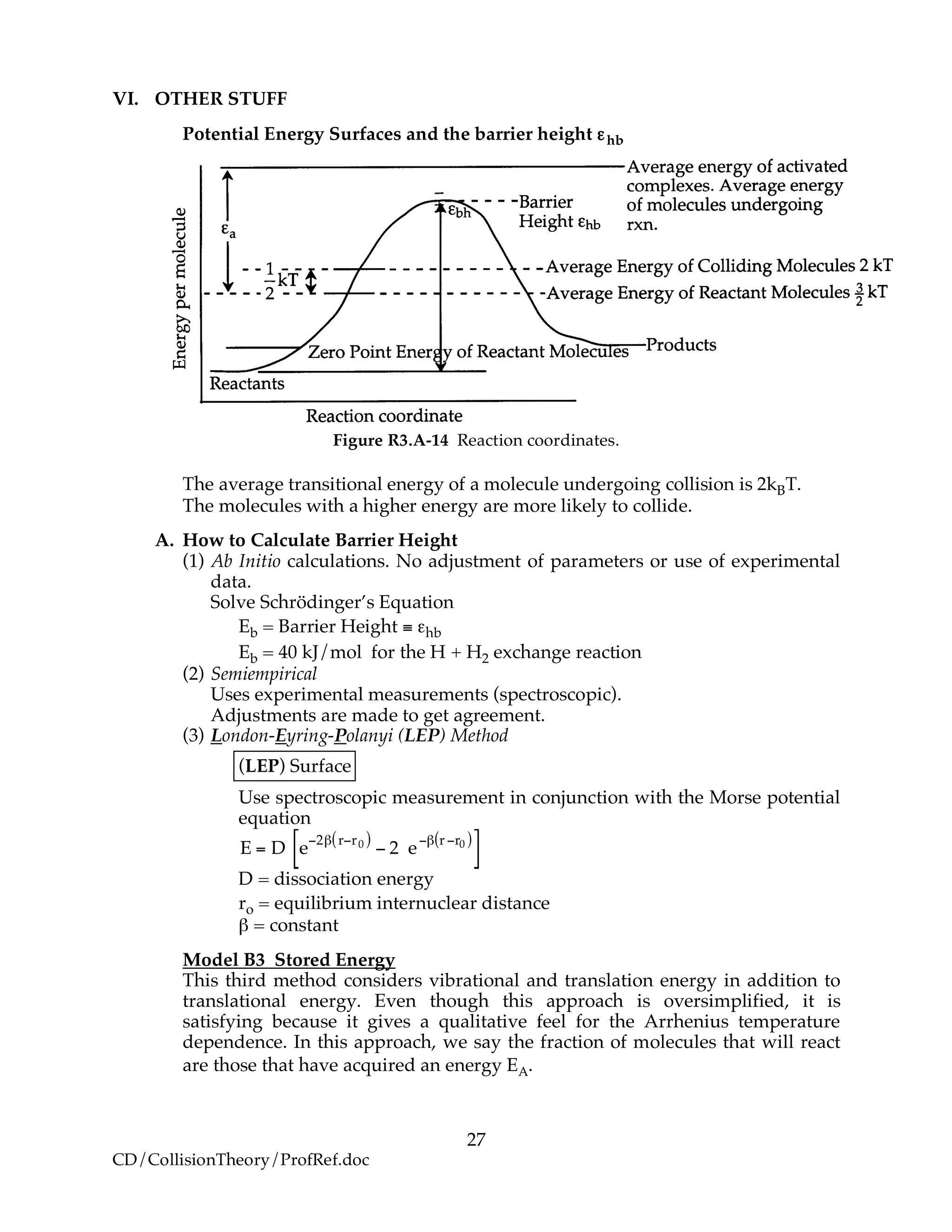 27
CD/CollisionTheory/ProfRef.doc
VI. OTHER STUFF
Potential Energy Surfaces and the barrier height εhb
Figure R3.A-14 Reaction coordinates.
The average transitional energy of a molecule undergoing collision is 2kBT.
The molecules with a higher energy are more likely to collide.
A. How to Calculate Barrier Height
(1) Ab Initio calculations. No adjustment of parameters or use of experimental
data.
Solve Schrödinger’s Equation
Eb = Barrier Height ≡ εhb
Eb = 40 kJ/mol for the H + H2 exchange reaction
(2) Semiempirical
Uses experimental measurements (spectroscopic).
Adjustments are made to get agreement.
(3) London-Eyring-Polanyi (LEP) Method
(LEP) Surface
Use spectroscopic measurement in conjunction with the Morse potential
equation
E = D e
!2" r!r0( )
! 2 e
!" r !r0( )
[ ]
D = dissociation energy
ro = equilibrium internuclear distance
β = constant
Model B3 Stored Energy
This third method considers vibrational and translation energy in addition to
translational energy. Even though this approach is oversimplified, it is
satisfying because it gives a qualitative feel for the Arrhenius temperature
dependence. In this approach, we say the fraction of molecules that will react
are those that have acquired an energy EA.
 