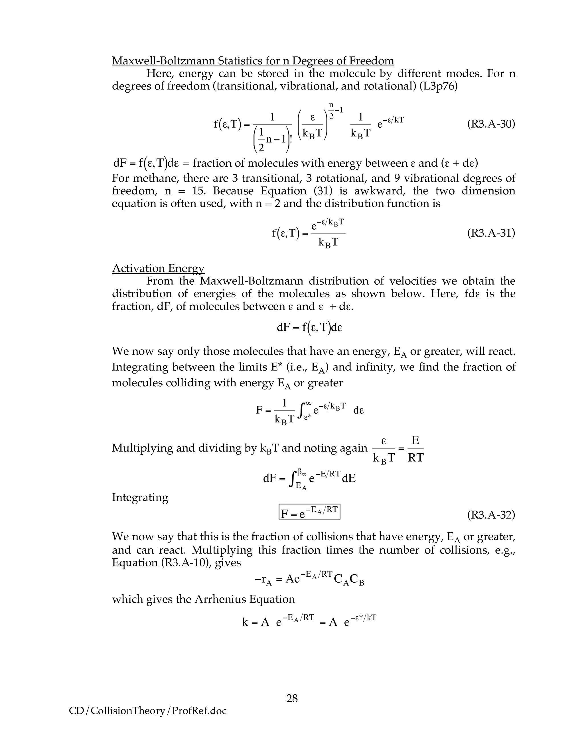 28
CD/CollisionTheory/ProfRef.doc
Maxwell-Boltzmann Statistics for n Degrees of Freedom
Here, energy can be stored in the molecule by different modes. For n
degrees of freedom (transitional, vibrational, and rotational) (L3p76)
!
f ",T( ) =
1
1
2
n #1
$
%
&
'
(
)!
"
kBT
$
%
&
'
(
)
n
2
#1
1
kBT
e#" kT
(R3.A-30)
!
dF = f ",T( )d" = fraction of molecules with energy between ε and (ε + dε)
For methane, there are 3 transitional, 3 rotational, and 9 vibrational degrees of
freedom, n = 15. Because Equation (31) is awkward, the two dimension
equation is often used, with n = 2 and the distribution function is
!
f ",T( ) =
e#" kBT
kBT
(R3.A-31)
Activation Energy
From the Maxwell-Boltzmann distribution of velocities we obtain the
distribution of energies of the molecules as shown below. Here, fdε is the
fraction, dF, of molecules between ε and ε + dε.
!
dF = f ",T( )d"
We now say only those molecules that have an energy, EA or greater, will react.
Integrating between the limits E* (i.e., EA) and infinity, we find the fraction of
molecules colliding with energy EA or greater
!
F =
1
kBT
e"# kBT
#*
$
% d#
Multiplying and dividing by kBT and noting again
!
"
kBT
=
E
RT
!
dF = e"E RT
EA
#$
% dE
Integrating
!
F = e"EA RT
(R3.A-32)
We now say that this is the fraction of collisions that have energy, EA or greater,
and can react. Multiplying this fraction times the number of collisions, e.g.,
Equation (R3.A-10), gives
!
"rA = Ae"EA RT
CACB
which gives the Arrhenius Equation
!
k = A e"EA RT
= A e"#* kT
 