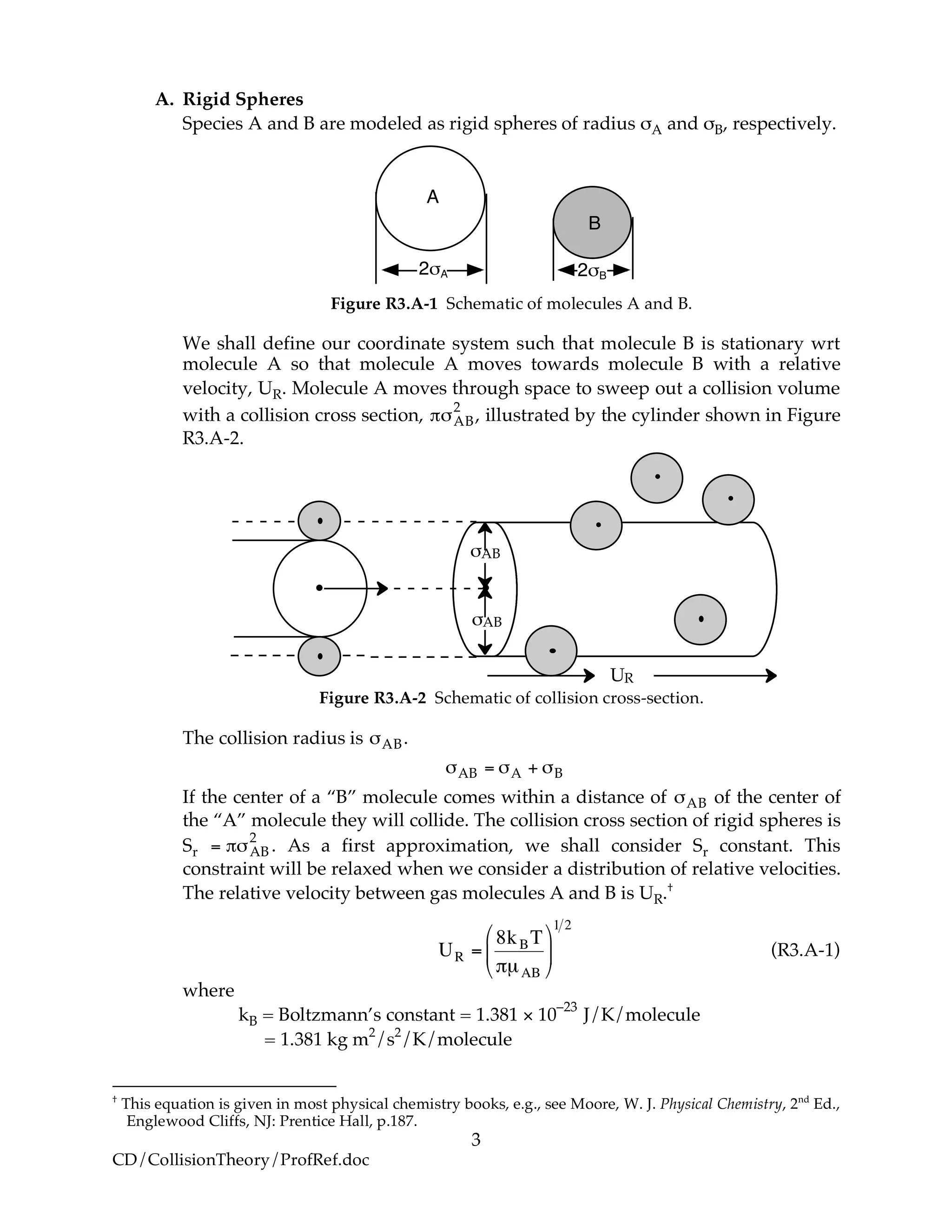 3
CD/CollisionTheory/ProfRef.doc
A. Rigid Spheres
Species A and B are modeled as rigid spheres of radius σA and σB, respectively.
2!A
A
B
2!B
Figure R3.A-1 Schematic of molecules A and B.
We shall define our coordinate system such that molecule B is stationary wrt
molecule A so that molecule A moves towards molecule B with a relative
velocity, UR. Molecule A moves through space to sweep out a collision volume
with a collision cross section, !"AB
2
, illustrated by the cylinder shown in Figure
R3.A-2.
UR
!AB
!AB
Figure R3.A-2 Schematic of collision cross-section.
The collision radius is !AB.
!AB = !A + !B
If the center of a “B” molecule comes within a distance of !AB of the center of
the “A” molecule they will collide. The collision cross section of rigid spheres is
Sr = !"AB
2
. As a first approximation, we shall consider Sr constant. This
constraint will be relaxed when we consider a distribution of relative velocities.
The relative velocity between gas molecules A and B is UR.†
!
UR =
8kBT
"µAB
#
$
%
&
'
(
1 2
(R3.A-1)
where
kB = Boltzmann’s constant = 1.381 × 10
–23
J/K/molecule
= 1.381 kg m2
/s2
/K/molecule
†
This equation is given in most physical chemistry books, e.g., see Moore, W. J. Physical Chemistry, 2nd
Ed.,
Englewood Cliffs, NJ: Prentice Hall, p.187.
 