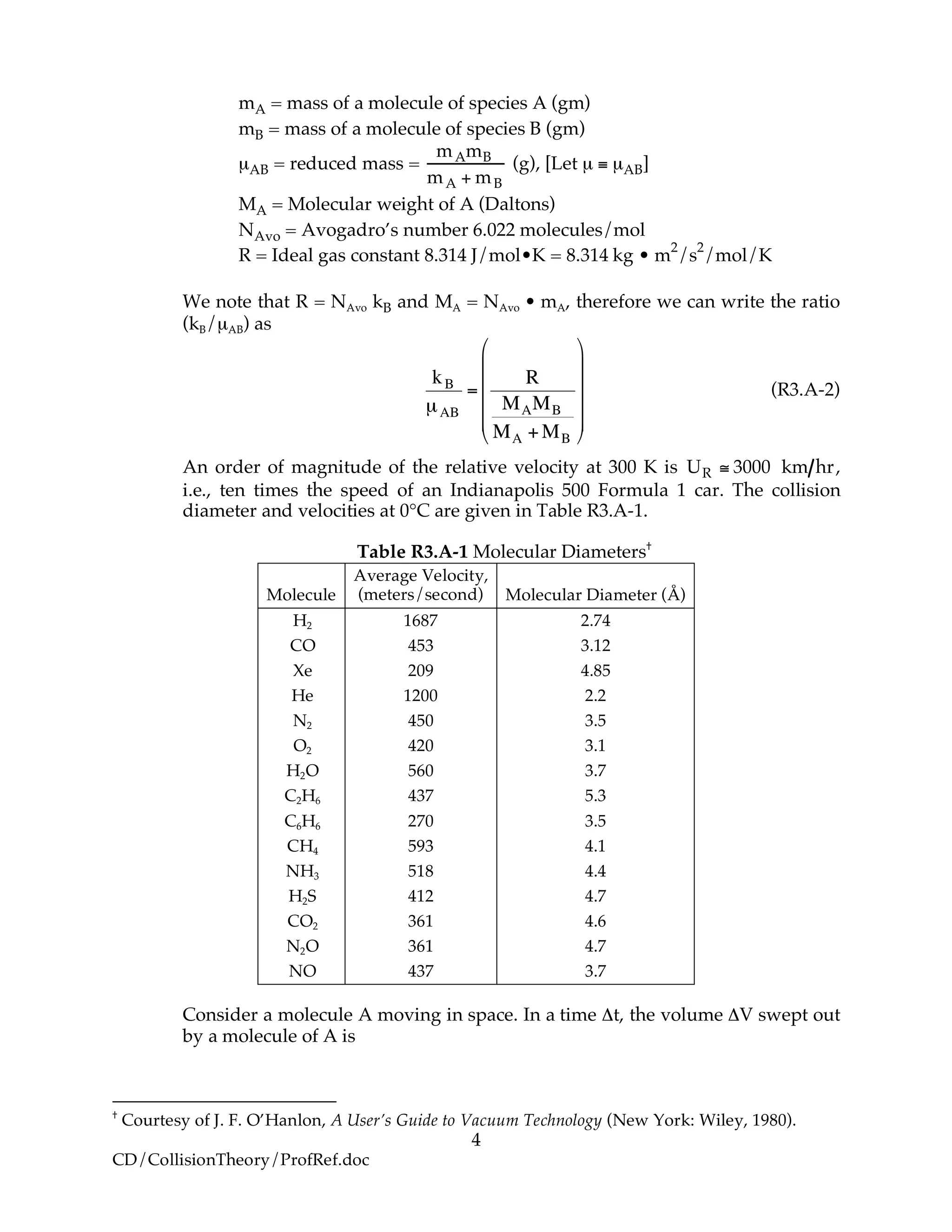 4
CD/CollisionTheory/ProfRef.doc
mA = mass of a molecule of species A (gm)
mB = mass of a molecule of species B (gm)
µAB = reduced mass =
mAmB
mA + mB
(g), [Let µ ≡ µAB]
MA = Molecular weight of A (Daltons)
NAvo = Avogadro’s number 6.022 molecules/mol
R = Ideal gas constant 8.314 J/mol•K = 8.314 kg • m
2
/s
2
/mol/K
We note that R = NAvo kB and MA = NAvo • mA, therefore we can write the ratio
(kB/µAB) as
!
kB
µAB
=
R
MAMB
MA +MB
"
#
$
$
$
$
%
&
'
'
'
'
(R3.A-2)
An order of magnitude of the relative velocity at 300 K is UR ! 3000 km hr,
i.e., ten times the speed of an Indianapolis 500 Formula 1 car. The collision
diameter and velocities at 0°C are given in Table R3.A-1.
Table R3.A-1 Molecular Diameters†
Molecule
Average Velocity,
(meters/second) Molecular Diameter (Å)
H2 1687 2.74
CO 453 3.12
Xe 209 4.85
He 1200 2.2
N2 450 3.5
O2 420 3.1
H2O 560 3.7
C2H6 437 5.3
C6H6 270 3.5
CH4 593 4.1
NH3 518 4.4
H2S 412 4.7
CO2 361 4.6
N2O 361 4.7
NO 437 3.7
Consider a molecule A moving in space. In a time Δt, the volume ΔV swept out
by a molecule of A is
†
Courtesy of J. F. O’Hanlon, A User’s Guide to Vacuum Technology (New York: Wiley, 1980).
 