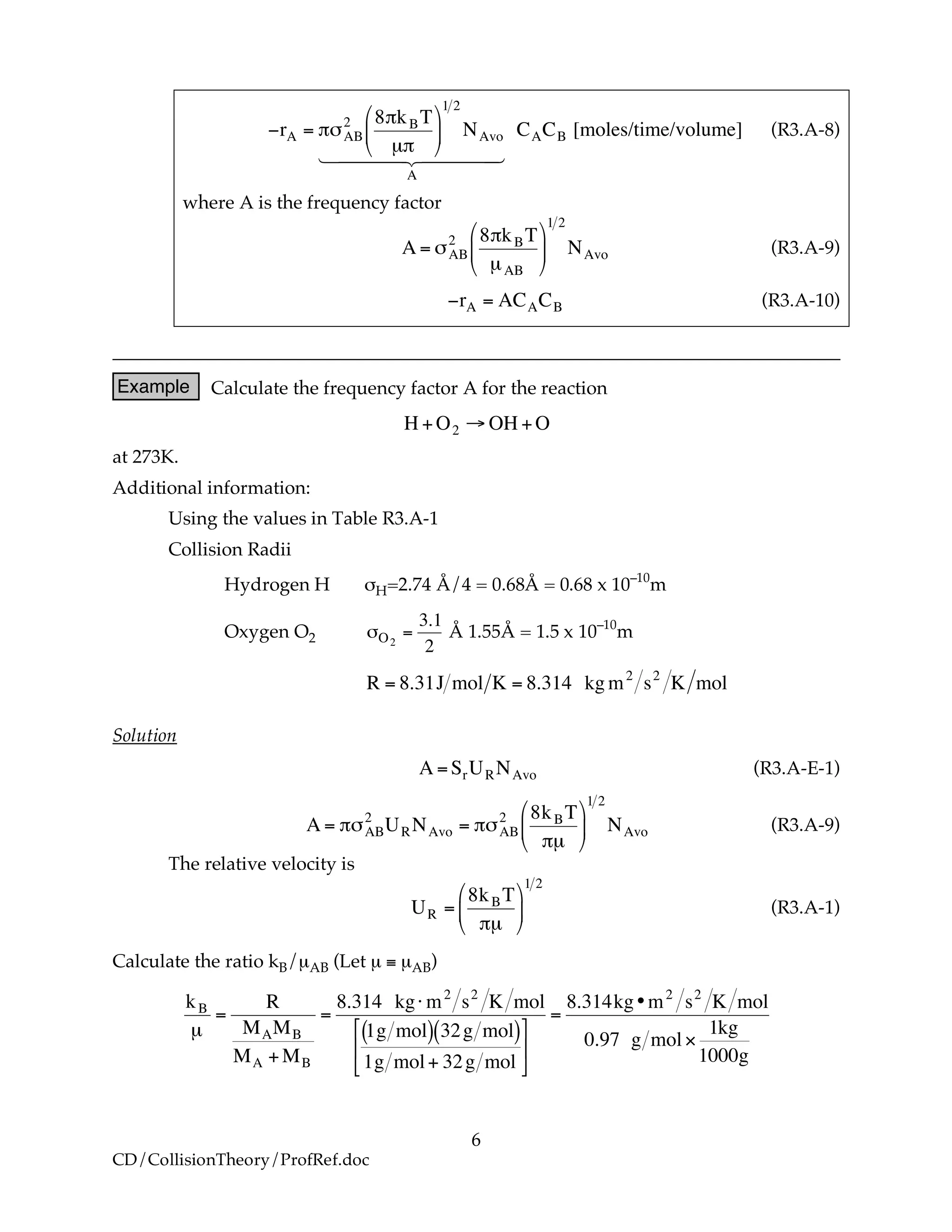 6
CD/CollisionTheory/ProfRef.doc
!
"rA = #$AB
2 8#kBT
µ#
%
&
'
(
)
*
1 2
NAvo
A
1 24444 34444
CACB [moles/time/volume] (R3.A-8)
where A is the frequency factor
!
A = "AB
2 8#kBT
µAB
$
%
&
'
(
)
1 2
NAvo (R3.A-9)
!
"rA = ACACB (R3.A-10)
Example Calculate the frequency factor A for the reaction
!
H +O2 " OH +O
at 273K.
Additional information:
Using the values in Table R3.A-1
Collision Radii
Hydrogen H σH=2.74 Å/4 = 0.68Å = 0.68 x 10–10
m
Oxygen O2
!
"O2
=
3.1
2
Å 1.55Å = 1.5 x 10–10
m
!
R = 8.31J mol K = 8.314 kg m2
s2
K mol
Solution
!
A =SrURNAvo (R3.A-E-1)
!
A = "#AB
2
URNAvo = "#AB
2 8kBT
"µ
$
%
&
'
(
)
1 2
NAvo (R3.A-9)
The relative velocity is
!
UR =
8kBT
"µ
#
$
%
&
'
(
1 2
(R3.A-1)
Calculate the ratio kB/µAB (Let µ ≡ µAB)
!
kB
µ
=
R
MAMB
MA +MB
=
8.314 kg" m2
s2
K mol
1g mol( ) 32g mol( )
1g mol+ 32g mol
#
$
%
&
'
(
=
8.314kg•m2
s2
K mol
0.97 g mol)
1kg
1000g
 