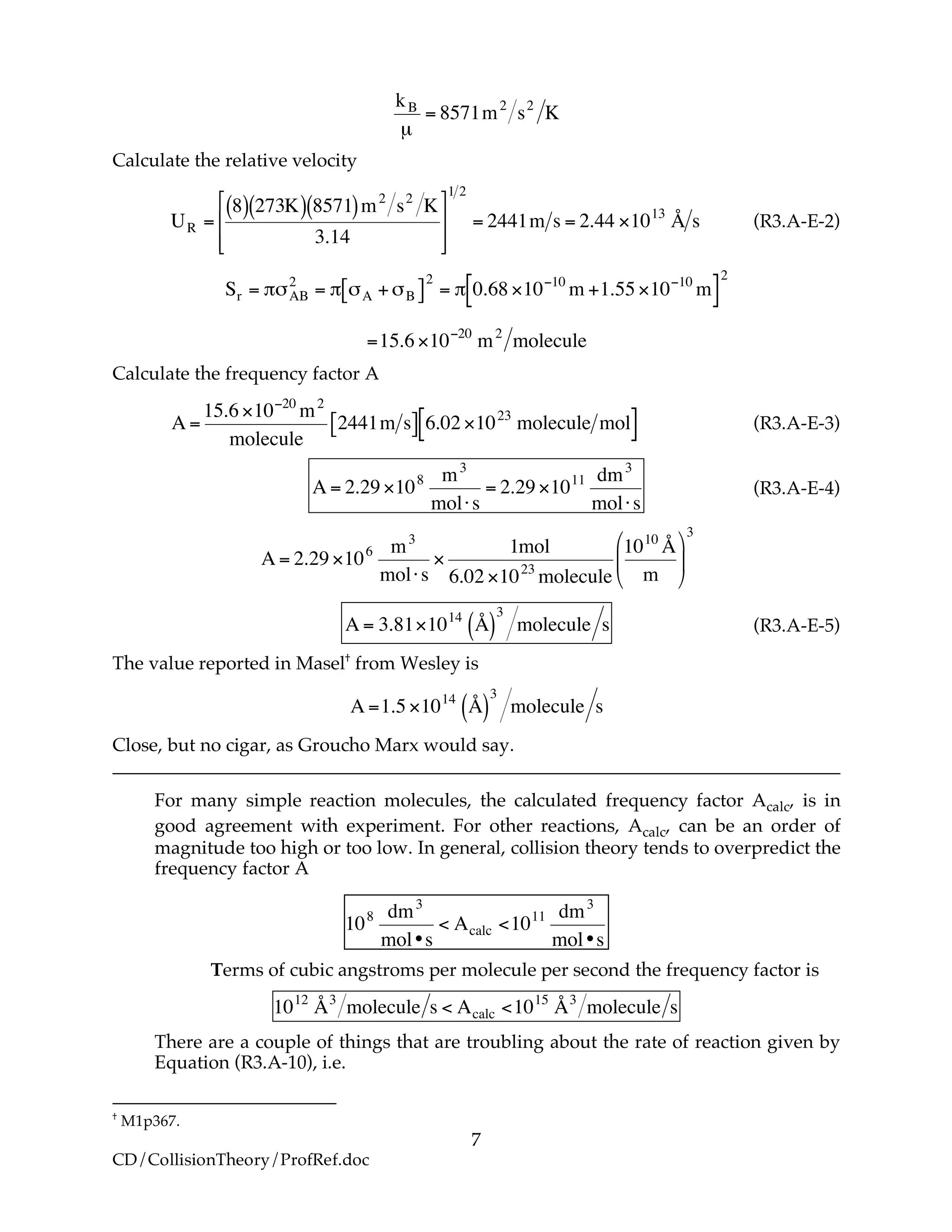 7
CD/CollisionTheory/ProfRef.doc
!
kB
µ
= 8571m2
s2
K
Calculate the relative velocity
!
UR =
8( ) 273K( ) 8571( )m2
s2
K
3.14
"
#
$
$
%
&
'
'
1 2
= 2441m s = 2.44 (1013
Å s (R3.A-E-2)
!
Sr = "#AB
2
= " #A +#B[ ]
2
= " 0.68 $10%10
m +1.55 $10%10
m[ ]
2
=15.6 $10%20
m2
molecule
Calculate the frequency factor A
!
A =
15.6 "10#20
m2
molecule
2441m s[ ] 6.02 "1023
molecule mol[ ] (R3.A-E-3)
!
A = 2.29 "108 m3
mol#s
= 2.29 "1011 dm3
mol#s
(R3.A-E-4)
!
A = 2.29 "106 m3
mol#s
"
1mol
6.02 "1023
molecule
1010
Å
m
$
%
&
'
(
)
3
!
A = 3.81"1014
Å( )
3
molecule s (R3.A-E-5)
The value reported in Masel†
from Wesley is
!
A =1.5 "1014
Å( )
3
molecule s
Close, but no cigar, as Groucho Marx would say.
For many simple reaction molecules, the calculated frequency factor Acalc, is in
good agreement with experiment. For other reactions, Acalc, can be an order of
magnitude too high or too low. In general, collision theory tends to overpredict the
frequency factor A
!
108 dm3
mol•s
< Acalc <1011 dm3
mol•s
Terms of cubic angstroms per molecule per second the frequency factor is
!
1012
Å3
molecule s < Acalc <1015
Å3
molecule s
There are a couple of things that are troubling about the rate of reaction given by
Equation (R3.A-10), i.e.
†
M1p367.
 