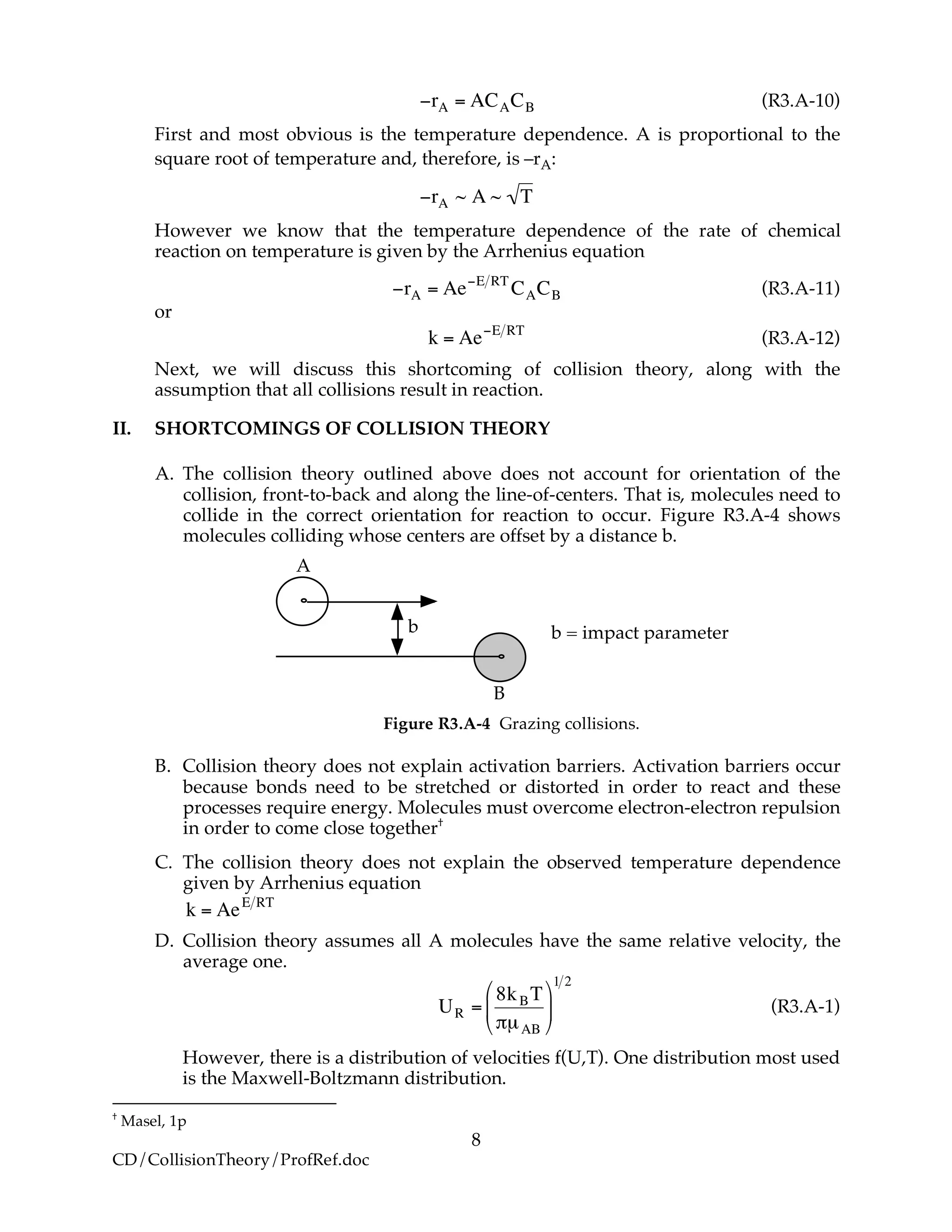 8
CD/CollisionTheory/ProfRef.doc
!
"rA = ACACB (R3.A-10)
First and most obvious is the temperature dependence. A is proportional to the
square root of temperature and, therefore, is –rA:
!
"rA ~ A ~ T
However we know that the temperature dependence of the rate of chemical
reaction on temperature is given by the Arrhenius equation
!
"rA = Ae"E RT
CACB (R3.A-11)
or
!
k = Ae"E RT
(R3.A-12)
Next, we will discuss this shortcoming of collision theory, along with the
assumption that all collisions result in reaction.
II. SHORTCOMINGS OF COLLISION THEORY
A. The collision theory outlined above does not account for orientation of the
collision, front-to-back and along the line-of-centers. That is, molecules need to
collide in the correct orientation for reaction to occur. Figure R3.A-4 shows
molecules colliding whose centers are offset by a distance b.
b
B
b = impact parameter
A
Figure R3.A-4 Grazing collisions.
B. Collision theory does not explain activation barriers. Activation barriers occur
because bonds need to be stretched or distorted in order to react and these
processes require energy. Molecules must overcome electron-electron repulsion
in order to come close together†
C. The collision theory does not explain the observed temperature dependence
given by Arrhenius equation
!
k = AeE RT
D. Collision theory assumes all A molecules have the same relative velocity, the
average one.
!
UR =
8kBT
"µAB
#
$
%
&
'
(
1 2
(R3.A-1)
However, there is a distribution of velocities f(U,T). One distribution most used
is the Maxwell-Boltzmann distribution.
†
Masel, 1p
 