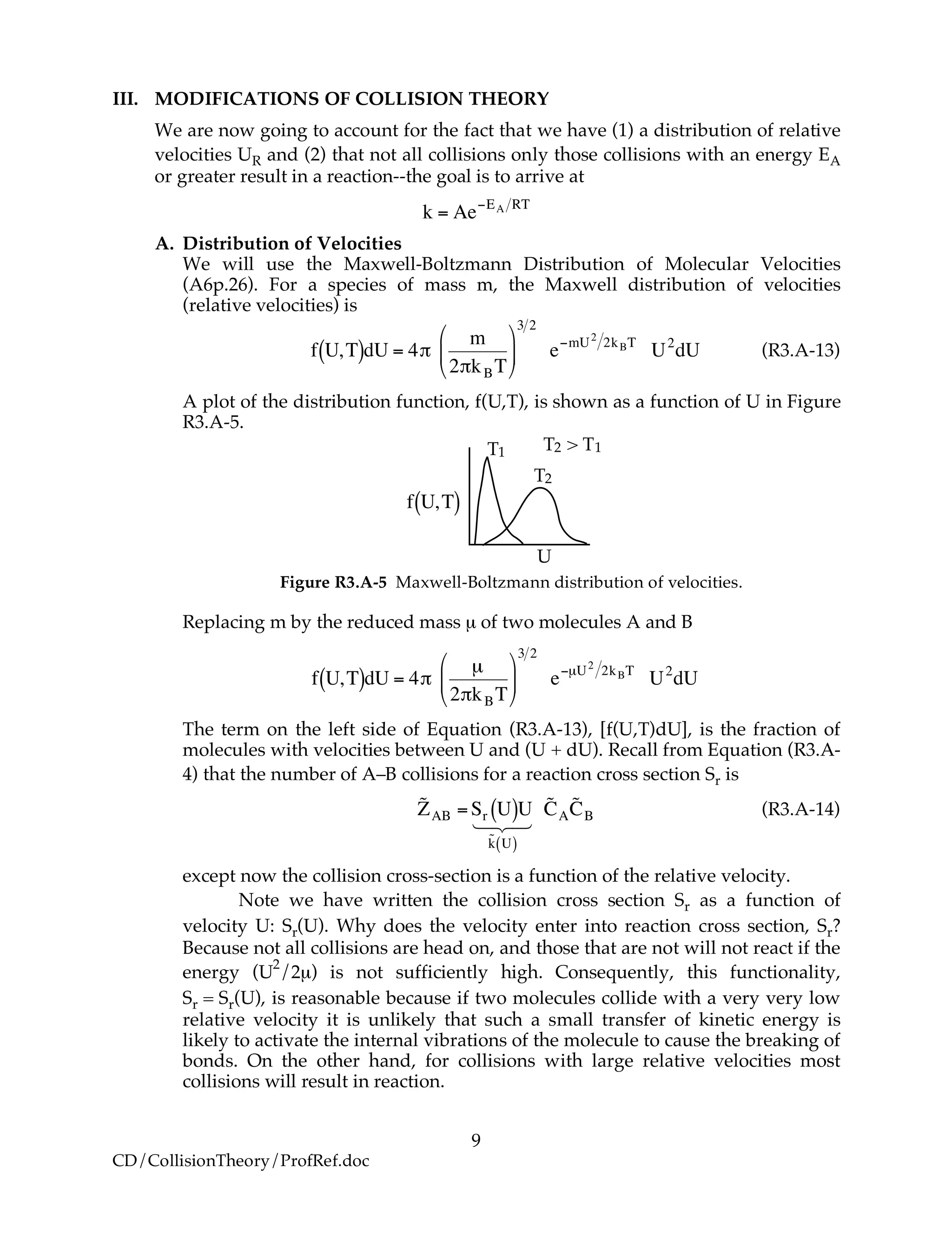 9
CD/CollisionTheory/ProfRef.doc
III. MODIFICATIONS OF COLLISION THEORY
We are now going to account for the fact that we have (1) a distribution of relative
velocities UR and (2) that not all collisions only those collisions with an energy EA
or greater result in a reaction--the goal is to arrive at
!
k = Ae"EA RT
A. Distribution of Velocities
We will use the Maxwell-Boltzmann Distribution of Molecular Velocities
(A6p.26). For a species of mass m, the Maxwell distribution of velocities
(relative velocities) is
!
f U,T( )dU = 4"
m
2"kBT
#
$
%
&
'
(
3 2
e)mU2
2kBT
U2
dU (R3.A-13)
A plot of the distribution function, f(U,T), is shown as a function of U in Figure
R3.A-5.
!
f U,T( )f
T1
T2
T2!>!T1
U
Figure R3.A-5 Maxwell-Boltzmann distribution of velocities.
Replacing m by the reduced mass µ of two molecules A and B
!
f U,T( )dU = 4"
µ
2"kBT
#
$
%
&
'
(
3 2
e)µU2
2kBT
U2
dU
The term on the left side of Equation (R3.A-13), [f(U,T)dU], is the fraction of
molecules with velocities between U and (U + dU). Recall from Equation (R3.A-
4) that the number of A–B collisions for a reaction cross section Sr is
!
˜ZAB =Sr U( )U
˜k U( )
123
˜CA
˜CB (R3.A-14)
except now the collision cross-section is a function of the relative velocity.
Note we have written the collision cross section Sr as a function of
velocity U: Sr(U). Why does the velocity enter into reaction cross section, Sr?
Because not all collisions are head on, and those that are not will not react if the
energy (U
2
/2µ) is not sufficiently high. Consequently, this functionality,
Sr = Sr(U), is reasonable because if two molecules collide with a very very low
relative velocity it is unlikely that such a small transfer of kinetic energy is
likely to activate the internal vibrations of the molecule to cause the breaking of
bonds. On the other hand, for collisions with large relative velocities most
collisions will result in reaction.
 