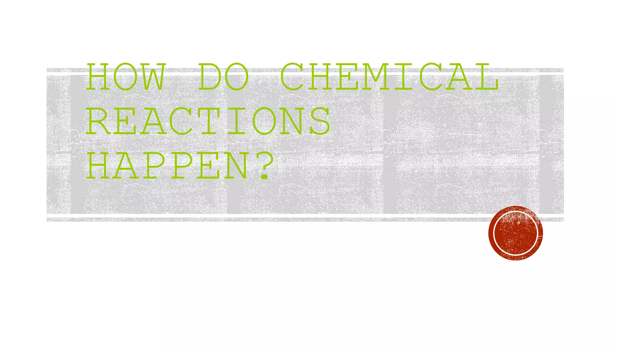 HOW DO CHEMICAL
REACTIONS
HAPPEN?
 