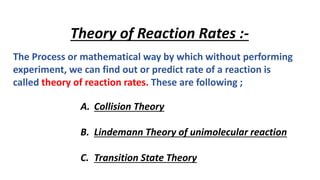 Theory of Reaction Rates :-
The Process or mathematical way by which without performing
experiment, we can find out or predict rate of a reaction is
called theory of reaction rates. These are following ;
A. Collision Theory
B. Lindemann Theory of unimolecular reaction
C. Transition State Theory
 