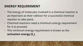 • The energy of molecules involved in a chemical reaction is
as important as their collision for a successful chemical
reaction to take place.
• Chemical reactions need a minimum energy requirement
for it to proceed.
• This minimum energy requirement is known as the
activation energy (Ea).
ENERGY REQUIREMENT
 