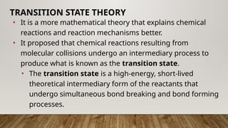 • It is a more mathematical theory that explains chemical
reactions and reaction mechanisms better.
• It proposed that chemical reactions resulting from
molecular collisions undergo an intermediary process to
produce what is known as the transition state.
• The transition state is a high-energy, short-lived
theoretical intermediary form of the reactants that
undergo simultaneous bond breaking and bond forming
processes.
TRANSITION STATE THEORY
 