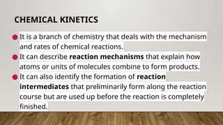 ● It is a branch of chemistry that deals with the mechanism
and rates of chemical reactions.
● It can describe reaction mechanisms that explain how
atoms or units of molecules combine to form products.
● It can also identify the formation of reaction
intermediates that preliminarily form along the reaction
course but are used up before the reaction is completely
finished.
CHEMICAL KINETICS
 