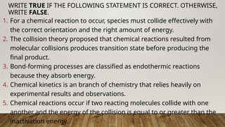 1. For a chemical reaction to occur, species must collide effectively with
the correct orientation and the right amount of energy.
2. The collision theory proposed that chemical reactions resulted from
molecular collisions produces transition state before producing the
final product.
3. Bond-forming processes are classified as endothermic reactions
because they absorb energy.
4. Chemical kinetics is an branch of chemistry that relies heavily on
experimental results and observations.
5. Chemical reactions occur if two reacting molecules collide with one
another and the energy of the collision is equal to or greater than the
inactivation energy.
WRITE TRUE IF THE FOLLOWING STATEMENT IS CORRECT. OTHERWISE,
WRITE FALSE.
 