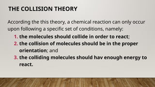 According the this theory, a chemical reaction can only occur
upon following a specific set of conditions, namely:
1. the molecules should collide in order to react;
2. the collision of molecules should be in the proper
orientation; and
3. the colliding molecules should hav enough energy to
react.
THE COLLISION THEORY
 
