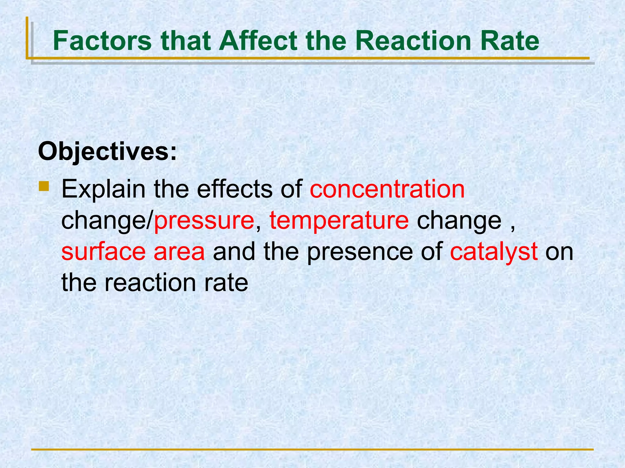 Objectives:
 Explain the effects of concentration
change/pressure, temperature change ,
surface area and the presence of catalyst on
the reaction rate
Factors that Affect the Reaction Rate
 