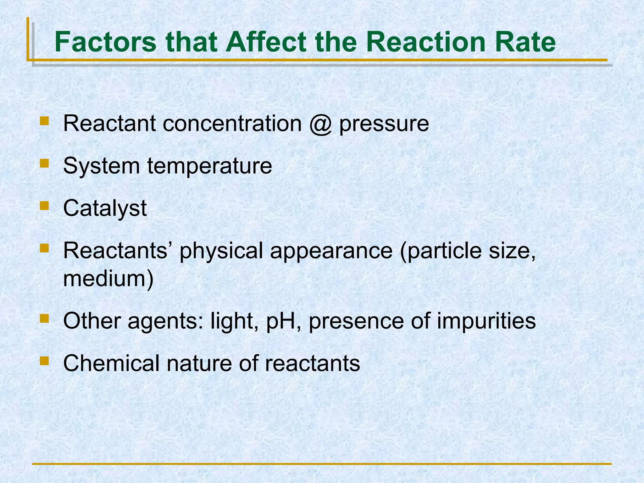 Factors that Affect the Reaction Rate
 Reactant concentration @ pressure
 System temperature
 Catalyst
 Reactants’ physical appearance (particle size,
medium)
 Other agents: light, pH, presence of impurities
 Chemical nature of reactants
 