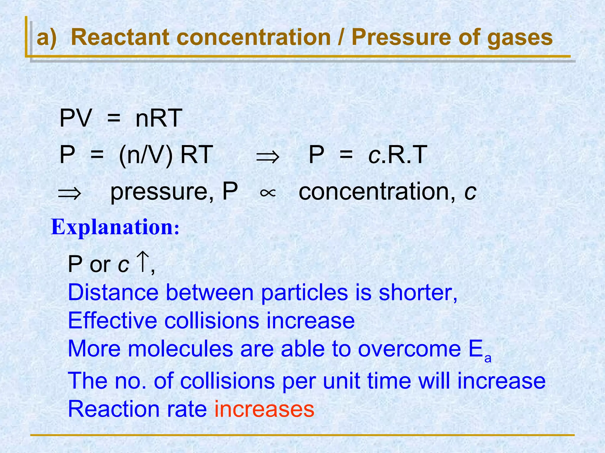 a) Reactant concentration / Pressure of gases
PV = nRT
P = (n/V) RT ⇒ P = c.R.T
⇒ pressure, P ∝ concentration, c
P or c ↑,
Distance between particles is shorter,
Effective collisions increase
More molecules are able to overcome Ea
The no. of collisions per unit time will increase
Reaction rate increases
Explanation:
 