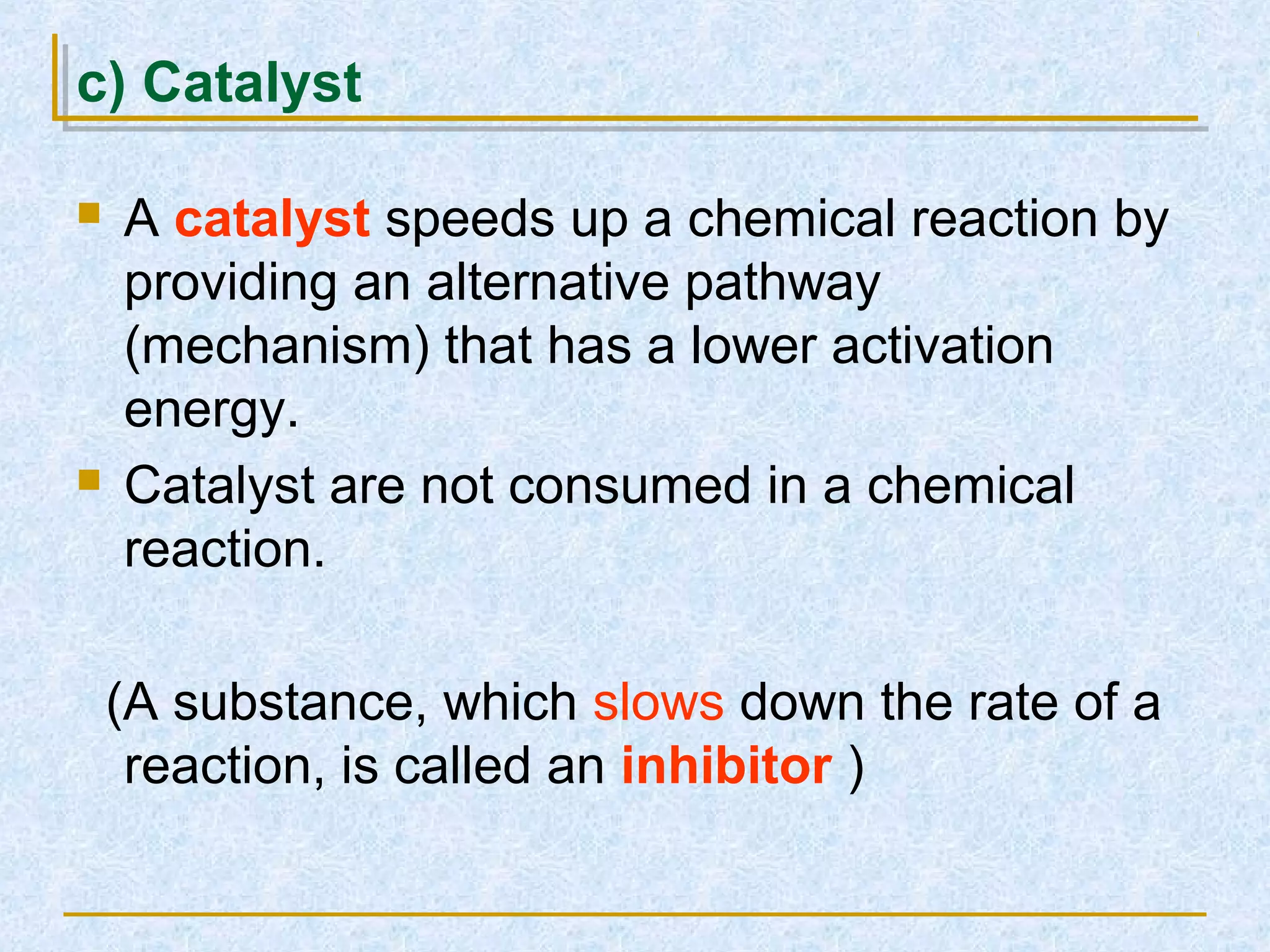 c) Catalyst
 A catalyst speeds up a chemical reaction by
providing an alternative pathway
(mechanism) that has a lower activation
energy.
 Catalyst are not consumed in a chemical
reaction.
(A substance, which slows down the rate of a
reaction, is called an inhibitor )
 