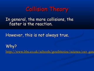 Collision Theory
In general, the more collisions, the
  faster is the reaction.

However, this is not always true.

Why?
http://www.bbc.co.uk/schools/gcsebitesize/science/ocr_gate
 