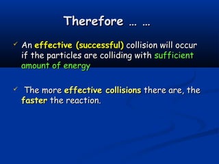 Therefore … …
   An effective (successful) collision will occur
    if the particles are colliding with sufficient
    amount of energy

    The more effective collisions there are, the
    faster the reaction.
 
