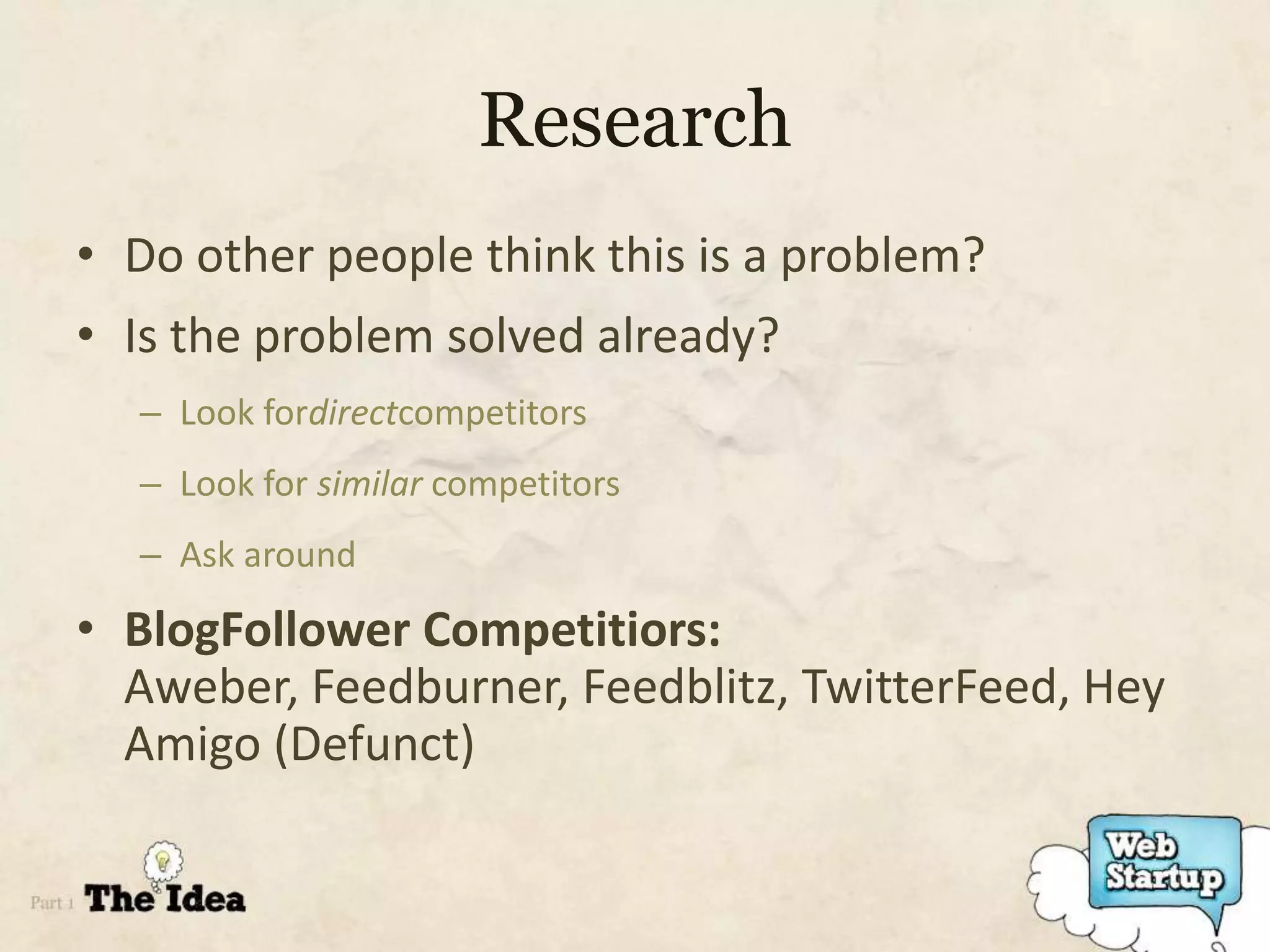 Research
• Do other people think this is a problem?
• Is the problem solved already?
  – Look fordirectcompetitors
  – Look for similar competitors
  – Ask around

• BlogFollower Competitiors:
  Aweber, Feedburner, Feedblitz, TwitterFeed, Hey
  Amigo (Defunct)
 