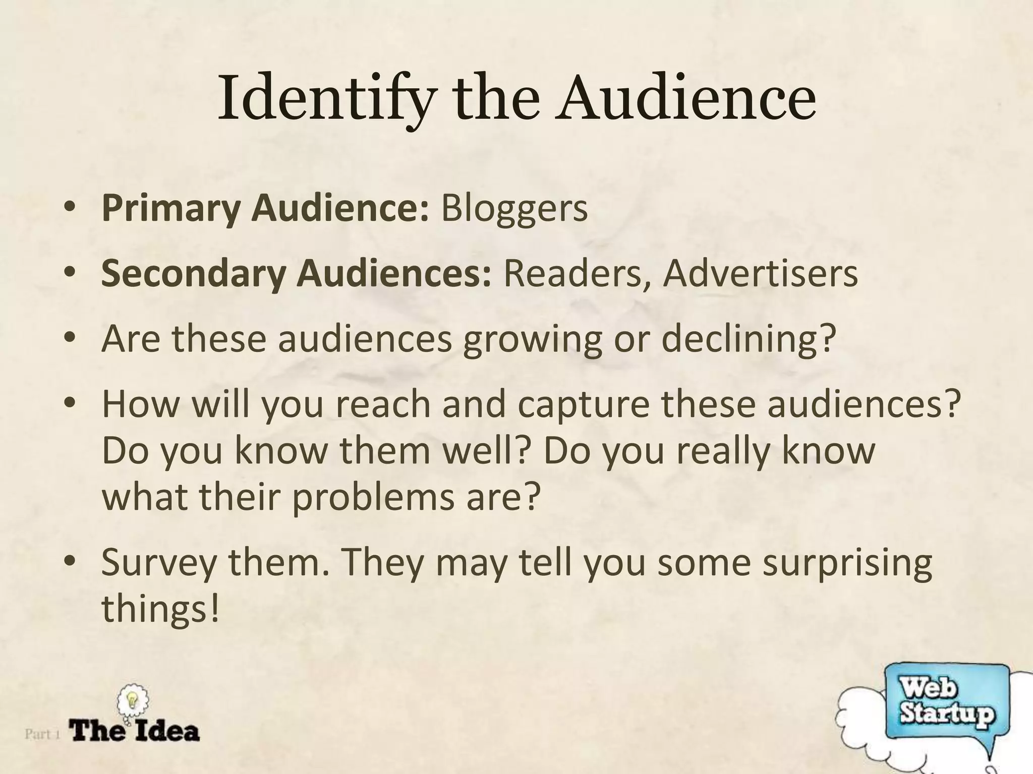 Identify the Audience
• Primary Audience: Bloggers
• Secondary Audiences: Readers, Advertisers
• Are these audiences growing or declining?
• How will you reach and capture these audiences?
  Do you know them well? Do you really know
  what their problems are?
• Survey them. They may tell you some surprising
  things!
 