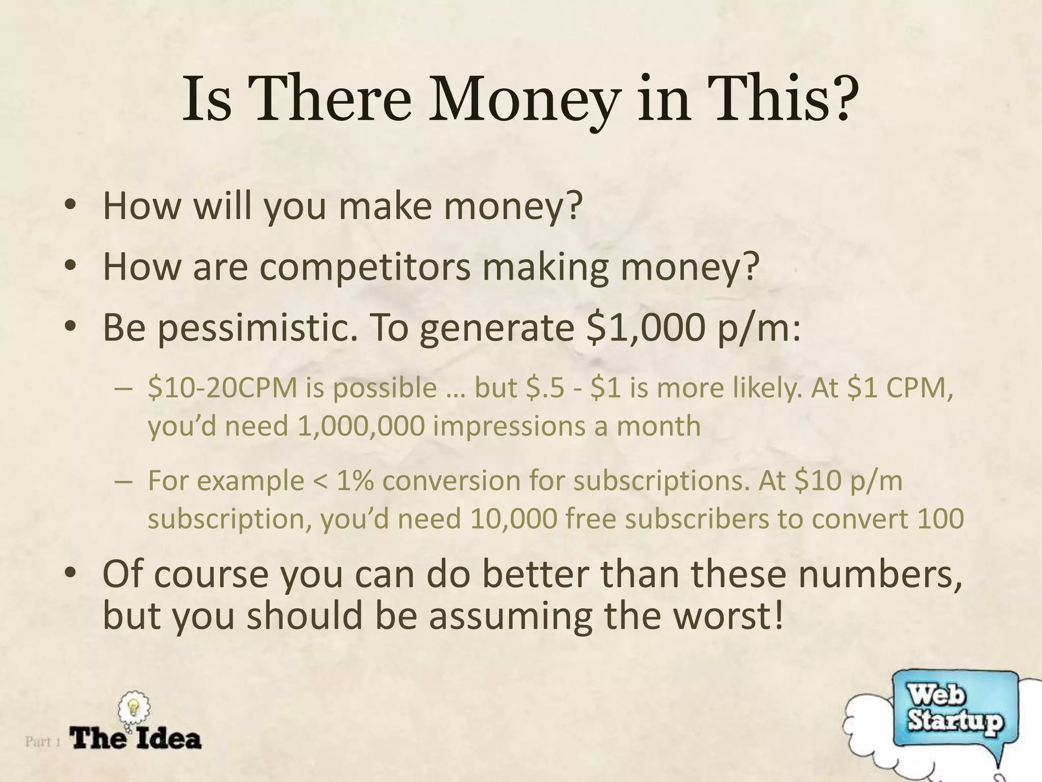 Is There Money in This?
• How will you make money?
• How are competitors making money?
• Be pessimistic. To generate $1,000 p/m:
  – $10-20CPM is possible … but $.5 - $1 is more likely. At $1 CPM,
    you’d need 1,000,000 impressions a month
  – For example < 1% conversion for subscriptions. At $10 p/m
    subscription, you’d need 10,000 free subscribers to convert 100
• Of course you can do better than these numbers,
  but you should be assuming the worst!
 